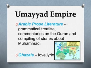 Umayyad Empire
OArabic Prose Literature –
grammatical treatise,
commentaries on the Quran and
compiling of stories about
Muhammad.
OGhazals – love lyrics
 