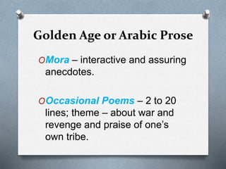 Golden Age or Arabic Prose
OMora – interactive and assuring
anecdotes.
OOccasional Poems – 2 to 20
lines; theme – about war and
revenge and praise of one’s
own tribe.
 