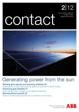 2 | 12

  contact
                                                                The customer magazine
                                                                        of ABB in India,
                                                                   Middle East & Africa




Generating power from the sun
Building grid capacity and boosting reliability 06
Substations to help meet growing electricity demand in Saudi Arabia
Enhancing grid reliability 17
High voltage GIS to support grid capacity expansion
Spurring Africa’s growth 24
Custom-made solar solutions for a continent on the move
 