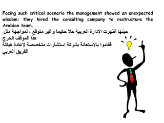 Facing such critical scenario the management showed an unexpected
wisdom: they hired the consulting company to restructure the
Arabian team.
 