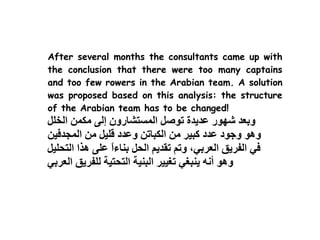 After several months the consultants came up with
the conclusion that there were too many captains
and too few rowers in the Arabian team. A solution
was proposed based on this analysis: the structure
of the Arabian team has to be changed!
 