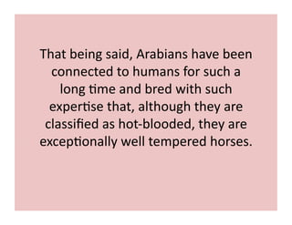 That 
being 
said, 
Arabians 
have 
been 
connected 
to 
humans 
for 
such 
a 
long 
;me 
and 
bred 
with 
such 
exper;se 
that, 
although 
they 
are 
classified 
as 
hot-­‐blooded, 
they 
are 
excep;onally 
well 
tempered 
horses. 
 