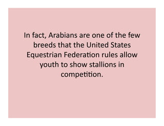 In 
fact, 
Arabians 
are 
one 
of 
the 
few 
breeds 
that 
the 
United 
States 
Equestrian 
Federa;on 
rules 
allow 
youth 
to 
show 
stallions 
in 
compe;;on. 
 