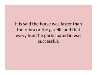 It 
is 
said 
the 
horse 
was 
faster 
than 
the 
zebra 
or 
the 
gazelle 
and 
that 
every 
hunt 
he 
par;cipated 
in 
was 
successful. 
 
