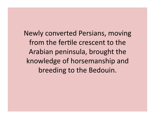 Newly 
converted 
Persians, 
moving 
from 
the 
fer;le 
crescent 
to 
the 
Arabian 
peninsula, 
brought 
the 
knowledge 
of 
horsemanship 
and 
breeding 
to 
the 
Bedouin. 
 