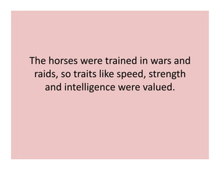 The 
horses 
were 
trained 
in 
wars 
and 
raids, 
so 
traits 
like 
speed, 
strength 
and 
intelligence 
were 
valued. 
 