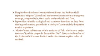  Despite these harsh environmental conditions, the Arabian Gulf
supports a range of coastal and marine ecosystems such as mangrove
swamps, seagrass beds, coral reefs, and mud and sand flats.
 It provides valuable ecological and economic functions as they form
feeding and nursery grounds for a variety of commercially important
marine organisms.
 Most of these habitats are rich in varieties of fish, which are a major
source of food for people in the Arabian Gulf. Ecosystem benefits in
the Arabian Gulf are not limited to the direct consumptive value of
seafood.
 