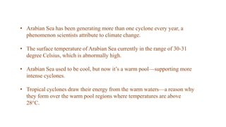 • Arabian Sea has been generating more than one cyclone every year, a
phenomenon scientists attribute to climate change.
• The surface temperature of Arabian Sea currently in the range of 30-31
degree Celsius, which is abnormally high.
• Arabian Sea used to be cool, but now it’s a warm pool—supporting more
intense cyclones.
• Tropical cyclones draw their energy from the warm waters—a reason why
they form over the warm pool regions where temperatures are above
28°C.
 