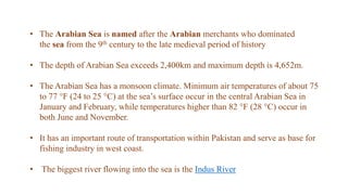 • The Arabian Sea is named after the Arabian merchants who dominated
the sea from the 9th century to the late medieval period of history
• The depth of Arabian Sea exceeds 2,400km and maximum depth is 4,652m.
• The Arabian Sea has a monsoon climate. Minimum air temperatures of about 75
to 77 °F (24 to 25 °C) at the sea’s surface occur in the central Arabian Sea in
January and February, while temperatures higher than 82 °F (28 °C) occur in
both June and November.
• It has an important route of transportation within Pakistan and serve as base for
fishing industry in west coast.
• The biggest river flowing into the sea is the Indus River
 