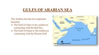 GULFS OF ARABIAN SEA
The Arabian Sea has two important
branches
 The Gulf of Aden in the southwest
connecting with the Red Sea
 The Gulf of Oman to the northwest
connecting with the Persian Gulf
 