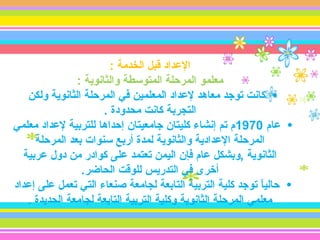 ‫الدعداد قبل الخدمة :‬
                ‫معلمو المرحلة المتوسطة والثانوية :‬
    ‫• كانت توجد معاهد لدعداد المعلمين في المرحلة الثانوية ولكن‬
                       ‫التجربة كانت محدودة .‬
‫• دعام 0791م تم إنشاء كليتان جامعيتان إحداها للتربية لدعداد معلمي‬
      ‫المرحلة الدعدادية والثانوية لمدة أربع سنوات بعد المرحلة‬
   ‫الثانوية ,وبشكل دعام فإن اليمن تعتمد دعلى كوادر من دول دعربية‬
                 ‫أخرى في التدريس للوقت الحاضر.‬
‫• حاليا توجد كلية التربية التابعة لجامعة صنعاء التي تعمل دعلى إدعداد‬
                                                              ‫اً‬
    ‫معلمي المرحلة الثانوية وكلية التربية التابعة لجامعة الحديدة .‬
 