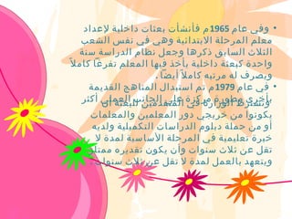 ‫• وفي عام 5691 م فأنشأت بعثات داخلية لعداد‬
     ‫معلم المرحلة البتدائية وهي في نفس الشعب‬
    ‫الثلث السابق ذكرها وجعل نظام الدراسة سنة‬
‫واحدة كبعثة داخلية يأخذ فيها المعلم تفرغا كام ل ً‬
                       ‫ويصرف له مرتبه كام ل ً أيضا .‬
       ‫• في عام 9791 م تم استبدال المناهج القديمة‬
     ‫بأخرى مطورة مركزة على الجانب العملي أكثر‬
          ‫وتشترط الوزارة في المتقدمين للبعثة أن‬
     ‫يكونوا من خريجي دور المعلمين والمعلمات‬
      ‫أو من حملة دبلوم الدراسات التكميلية ولديه‬
       ‫خبرة تعليمية في المرحلة الساسية لمدة ل‬
     ‫تقل عن ثلث سنوات وأن يكون تقديره ممتاز‬
     ‫ويتعهد بالعمل لمدة ل تقل عن ثلث سنوات .‬
 