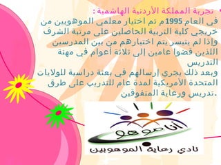 ‫• تجربة المملكة الردنية الهاشمية :‬
‫في العام 5991 م تم اختيار معلمي الموهوبين من‬
 ‫خريجي كلية التربية الحاصلين على مرتبة الشرف‬
   ‫وإذا لم يتيسر يتم اختيارهم من بين المدرسين‬
    ‫اللذين قضوا عامين إلى ثلثة أعوام في مهنة‬
                                       ‫التدريس‬
‫وبعد ذلك يجري إرسالهم في بعثة دراسية للوليات‬
  ‫المتحدة المريكية لمدة عام للتدريب على طرق‬
                     ‫.تدريس ورعاية المتفوقين‬
 