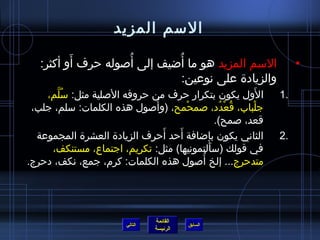 الاسم المزيد الاسم المزيد  هو ما أُضيف إلى أُصوله حرف أَو أكثر :  والزيادة على نوعين : الأَول يكون بتكرار حرف من حروفه الأصلية مثل :  سُلَّم، جلْباب، قُعْدُد، صمحْمح ،  ( وأُصول هذه الكلمات :  سلم، جلب، قعد، صمح ). الثاني يكون بإضافة أَحد أَحرف الزيادة العشرة المجموعة في قولك  ( سأَلتمونيها )  مثل :  تكريم، اجتماع، مستنكف، متدحرج ...  إلخ أُصول هذه الكلمات :  كرم، جمع، نكف، دحرج . التالي 