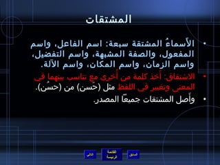 المشتقات الأَسماءُ المشتقة سبعة :  اسم الفاعل، واسم المفعول، والصفة المشبهة، واسم التفضيل، واسم الزمان، واسم المكان، واسم الآلة . الاشتقاق :   أَخذ كلمة من أُخرى مع تناسب بينهما في المعنى وتغيير في اللفظ  مثل  ( حَسن )  من  ( حسُن ). وأَصل المشتقات جميعاً المصدر . التالي 