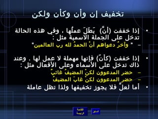 تخفيف إن وأن وكأن ولكن إذا خففت  ( أنَّ )   بَطَلَ عملُها ، وفي هذه الحالة تدخل على الجملة الاسمية مثل  : "  وآخرُ دعواهم أنْ الحمدُ لله رب العالمين "   إذا خففت  ( كأنّ )  فإنها مهملة لا عمل لها  .  وعند ذاك تدخل على الأسماء وعلى الأفعال مثل  : حضر المدعوون لكنْ المضيفُ غائبٌ حضر المدعوون لكنْ غابَ المضيفُ أما لعلَّ فلا يجوز تخفيفها ولذا تظل عاملة   