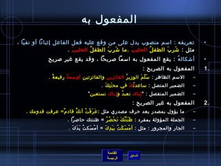 المفعول به تعريفه  :  اسم منصوب يدل على من وقع عليه فعل الفاعل إثباتاً أو نفياً ،  مثل  :  شَرِبَ الطفلُ  الحليبَ   . ما شَرِبَ الطفلُ  الحليبَ   . أشكالهُ   :  يقع المفعول به اسماً صريحاً ، وقد يقع غير صريح المفعول به الصريح  : الاسم الظاهر  :  سَلّمَ الوزيرُ  الفائزين  والفائزتين  أوسمةً  رفيعةً  . الضمير المتصل  :  ساعدتُ كَ  في محنَتِكَ   . الضمير المنفصل  : " إياك  نعبدُ و إياك  نستعين ” المفعول به غير الصريح  : ما يؤول بمصدر بعد حرف مصدري مثل  : عَرَفْتُ أنكَّ قادمٌ =  عرفت قدومك  . الجملة المؤولة بمفرد  :  ظَنَنْتُكَ تَحْضُرُ   =  ظننتك حاضراً  .   الجار والمجرور  :  مثل  :  أمْسَكَتُ بيَدِكَ   =  أمْسَكتُ يَدَكَ  .   