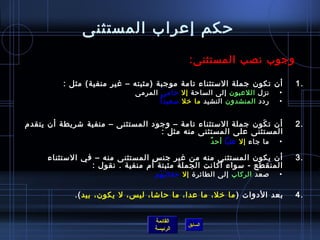 حكم إعراب المستثنى وجوب نصب المستثنى : أن تكون جملة الاستثناء تامة موجبة  ( مثبته – غير منفية )  مثل  : نزل  اللاعبون  إلى الساحة  إلا   حاميَ  المرمى ردد  المنشدون  النشيد  ما خلا   سعيدا ً   أن تكَون جملة الاستثناء تامة – وجود المستثنى – منفية شريطة أن يتقدم المستثنى على المستثنى منه مثل  :   ما جاء  إلا   علياً   أحدٌ أن يكون المستثنى منه من غير جنس المستثنى منه – في الاستثناء المنقطع  -  سواء أكانت الجملة مثبتة أم منفية  .  نقول  : صعد  الركاب  إلى الطائرة  إلا   حقائبَهَم بعد الأدوات  ( ما خلا، ما عدا، ما حاشا، ليس، لا يكون، بيد ). 