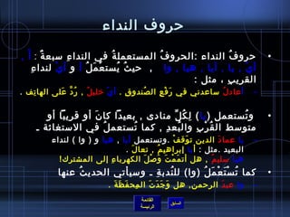 حروف النداء حروفُ النداء  : الحروفُ المستعملةُ في النداءِ سبعةٌ  :  أََ  ,  أيْ  ,  يا  ,  أيا  ,  هيا  ,  وا     ,   حيثُ يُستعْمَلُ  أ  و  أيْ  لنداءِ القريبِ ، مثل  : أ عادلُ  ساعدني في رَفْعِ الصُندوقِ  .  أيْ   خليلُ   ,  رُدَّ عَلى الهاتِف   .     وتُستعمل  ( يا )  لِكُلِّ منادى  ,  بعيداً كانَ أو قريباً أو متوسط القُرْبِ والبُعدِ  ,  كما تُستعملُ في الاستغاثة ـ  يا   عمادَ  الدين توَقفْ   . وتستعمل  أيا   ,  هيا  و  (  وا  )  لنداء البعيد  . مثل  :  أ يا  إبراهيمُ  ,  تعالَ   . هيا   سليمُ   ,  هل أتمَمْتَ وَصْلَ الكهرباءِ إلى المشترك !    كما تُسْتَعْمَلُ  ( وا )  للنُدبةِ ـ وسيأتي الحديثُ عنها  وا   عبدَ  الرحمن ,  هل وَجَدَتَ المِحفَظَةَ  . 