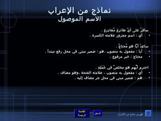 نماذج من الإعراب الاسم الموصول سافِرْ على أيّ طائرةٍ مُغادِرةٍ  .  أي  :  اسم مجرور علامته الكسرة  .  ساعِدْ أياً هو مُحتاجٌ  .  أيا  :  مفعول به منصوب  . هو  :  ضمير مبني في محل رفع مبتدأ  . محتاج  :  خبر مرفوع  .  احترمِ أيَّهم هو مخلصٌ في عَمَلِهِ  .  أي  :  مفعول به منصوب ، علامته الفتحة ،وهو مضاف  .  هم  :  ضمير مبني في محل جر مضاف إليه  . فهرس نماذج من الإعراب 