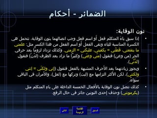 الضمائر  -  أحكام نون الوقاية : إذا سبق ياءَ المتكلم فعل أَو اسم فعل وجب اتصالهما بنون الوقاية، تتحمل هي الكسرة المناسبة للياء وتقي الفعل أَو اسم الفعل من هذا الكسر مثل :  علمني ما ينفعني، قَطْني  =  يكفيني، عليكَني  =  الزمني .   وكذلك تزداد لزوماً بعد حرفي الجر  ( من وعن )  فتقول  ( منّي وعنّي )  وكثيراً ما تزاد بعد الظرف  ( لدُنْ )  فتقول  ( لدُنِّي ). ويجوز زيادتهما بعد الأَحرف المشبهة بالفعل فتقول  ( إِني ولكنّي  =   إنني ولكنني ) ، لكن الأَكثر التزامها مع  ( ليت )  وتركها مع  ( لعل ) ، والأَمران في الباقي سواءٌ . كذلك تتصل نون الوقاية بالأَفعال الخمسة الداخلة على ياءِ المتكلم مثل  ( يكرمونني )  وحذف إِحدى النونين جائز في حال الرفع . التالي 