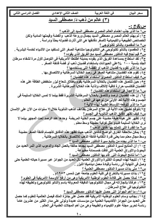 ‫العربية‬ ‫اللغة‬ ‫في‬ ‫البيان‬ ‫سحر‬‫اإلعدادي‬ ‫الثاني‬ ‫الصف‬‫الثاني‬ ‫الدراسي‬ ‫الفصل‬
11
(3‫السيد‬ ‫مصطفى‬ /‫د‬ ‫ذهب‬ ‫من‬ ‫عالم‬ )
: ‫س&ج‬-
‫س‬1‫؟‬ ‫الذهب‬ ‫إلى‬ ‫السيد‬ ‫مصطفى‬ ‫المصري‬ ‫العالم‬ ‫اهتمام‬ ‫جذب‬ ‫الذى‬ ‫ما‬
‫ج‬1‫لم‬ :‫ولكن‬ ‫المادية‬ ‫وقيمتها‬ ‫والفضة‬ ‫الذهب‬ ‫وروعة‬ ‫بجمال‬ ‫السيد‬ ‫مصطفى‬ ‫المصري‬ ‫العالم‬ ‫يهتم‬
. ‫ودراسة‬ ً‫ا‬‫بحث‬ ‫فضوله‬ ‫أثارت‬ ‫التى‬ ‫هى‬ ‫دقائقها‬ ‫ألصغر‬ ‫والكيميائية‬ ‫الطبيعية‬ ‫الخصائص‬
‫س‬2‫؟‬ ‫تكنولوجي‬ ‫بالنانو‬ ‫المقصود‬ ‫ما‬
‫ج‬2‫تستف‬ ‫التى‬ ‫الصغر‬ ‫متناهية‬ ‫التكنولوجيا‬ ‫هى‬ ‫تكنولوجي‬ ‫بالنانو‬ ‫المقصود‬ :. ‫البشرية‬ ‫لخدمة‬ ‫األشياء‬ ‫من‬ ‫يد‬
‫س‬3‫؟‬ ‫يقوده‬ ‫الذى‬ ‫الفريق‬ ‫مع‬ ‫السيد‬ ‫مصطفى‬ ‫الدكتور‬ ‫فيه‬ ‫نجح‬ ‫فيم‬
‫ج‬3‫سرطان‬ ‫لشفاء‬ ‫مرة‬ ‫ألول‬ ‫التوصل‬ ‫فى‬ ‫األمريكية‬ ‫أطلنطا‬ ‫بمدينة‬ ‫يقوده‬ ‫الذى‬ ‫الفريق‬ ‫بمساعدة‬ ‫استطاع‬ ‫لقد‬ :
‫بنسبة‬ ‫الجلد‬111%. ‫الصغر‬ ‫فائقة‬ ‫فضة‬ ‫أو‬ ‫ذهب‬ ‫قضبان‬ ‫باستخدام‬ ‫الحيوانات‬ ‫على‬
‫س‬4‫؟‬ ‫يستخدمها‬ ‫التى‬ ‫الفضة‬ ‫أو‬ ‫الذهب‬ ‫قضبان‬ ‫به‬ ‫تقوم‬ ‫الذى‬ ‫ما‬
‫ج‬4. ‫بها‬ ‫وااللتصاق‬ ‫السرطانية‬ ‫الخاليا‬ ‫رصد‬ ‫فى‬ ‫الصغر‬ ‫متناهية‬ ‫القضبان‬ ‫هذه‬ ‫تقوم‬ :
‫س‬5‫؟‬ ‫القضبان‬ ‫هذه‬ ‫استخدام‬ ‫المصري‬ ‫الدكتور‬ ‫استطاع‬ ‫كيف‬
‫ج‬5‫منخفض‬ ‫ليزر‬ ‫شعاع‬ ‫بإطالق‬ ‫يقوم‬ ‫السرطانية‬ ‫بالخاليا‬ ‫القضبان‬ ‫هذه‬ ‫تلتصق‬ ‫حين‬ :‫هذه‬ ‫على‬ ‫الطاقة‬
. ‫الشريرة‬ ‫السرطانية‬ ‫الخاليا‬ ‫هذه‬ ‫وإذابة‬ ‫إلتالف‬ ‫كافية‬ ‫حرارة‬ ‫فتكتسب‬ ‫القضبان‬
‫س‬6‫؟‬ ‫القضبان‬ ‫هذه‬ ‫استخدام‬ ‫فى‬ ‫اإلعجاز‬ ‫ما‬
‫ج‬6‫فى‬ ‫السليمة‬ ‫الخاليا‬ ‫تمس‬ ‫ال‬ ‫بينما‬ ‫فقط‬ ‫الشريرة‬ ‫السرطانية‬ ‫بالخاليا‬ ‫وتلتصق‬ ‫ترصد‬ ‫القضبان‬ ‫هذه‬ ‫إن‬ :
‫نوع‬ ‫من‬ ‫األولى‬ ‫تعد‬ ‫اآللية‬ ‫وهذه‬ ‫الجسم‬. ‫العالم‬ ‫فى‬ ‫ها‬
‫س‬7‫؟‬ ‫اآللية‬ ‫لهذه‬ ‫الطبية‬ ‫األوساط‬ ‫تتوقعه‬ ‫الذى‬ ‫ما‬
‫ج‬7‫خالل‬ ‫النانوية‬ ‫الذهب‬ ‫بقذائف‬ ‫السرطان‬ ‫عالج‬ ‫فى‬ ‫اآللية‬ ‫هذه‬ ‫تطبيق‬ ‫:تتوقع‬7‫اإلنسان‬ ‫على‬ ‫اآلن‬ ‫من‬ ‫سنوات‬
‫س‬8‫؟‬ ‫الجسم‬ ‫فى‬ ‫النانوية‬ ‫الذهب‬ ‫دقائق‬ ‫تظهر‬ ‫كيف‬
‫ج‬8‫المريضة‬ ‫الخلية‬ ‫جسم‬ ‫على‬ ‫مضيئة‬ ‫طبقة‬ ‫هيئة‬ ‫على‬ ‫تظهر‬ :‫ال‬ ‫بينما‬ ‫المجهر‬ ‫تحت‬ ‫الرصد‬ ‫عند‬ ‫وحدها‬
. ‫معتم‬ ‫وسط‬ ‫مضيئة‬ ‫كوكبة‬ ‫مثل‬ ‫فتبدو‬ ‫السليمة‬ ‫الخاليا‬ ‫ترى‬
‫س‬9‫؟‬ ‫الذهب‬ ‫دقائق‬ ‫بها‬ ‫تتمتع‬ ‫التى‬ ‫القدرة‬ ‫ما‬
‫ج‬9‫مضيئة‬ ‫الصغر‬ ‫فائقة‬ ‫كأجسام‬ ‫الدقائق‬ ‫هذه‬ ‫تظهر‬ ‫حيث‬ ‫الذهب‬ ‫لدقائق‬ ‫الواضح‬ ‫الفارق‬ ‫مالحظة‬ ‫يمكن‬ :
‫انتقائية‬ ‫قدرة‬ ‫يعنى‬ ‫مما‬ ‫معتم‬ ‫مجال‬ ‫وسط‬. ‫السرطانية‬ ‫بالخاليا‬ ‫لاللتصاق‬ ‫الذهب‬ ‫فائقة‬
‫س‬11‫؟‬ ‫السيد‬ ‫مصطفى‬ ‫الدكتور‬ ‫سيرة‬ ‫يتتبع‬ ‫من‬ ‫يجده‬ ‫الذى‬ ‫ما‬
‫ج‬11‫من‬ ‫العديد‬ ‫أثمر‬ ‫الذى‬ ‫والدءوب‬ ‫الجاد‬ ‫بالعمل‬ ‫حالفة‬ ‫يجدها‬ ‫السيد‬ ‫مصطفى‬ ‫الدكتور‬ ‫لسيرة‬ ‫المتابع‬ ‫أن‬ :
. ‫مطبوعة‬ ‫خمسمائة‬ ‫فاقت‬ ‫التى‬ ‫العلمية‬ ‫واألوراق‬ ‫البحوث‬
‫س‬11‫ال‬ ‫نتائج‬ ‫ما‬‫؟‬ ‫السيد‬ ‫مصطفى‬ ‫الدكتور‬ ‫بها‬ ‫قام‬ ‫التى‬ ‫بحوث‬
‫ج‬11‫حتى‬ ‫العلمية‬ ‫حياته‬ ‫مسيرة‬ ‫عبر‬ ‫الجوائز‬ ‫من‬ ‫العديد‬ ‫نال‬ ‫العلمية‬ ‫واألوراق‬ ‫الكثيرة‬ ‫البحوث‬ ‫لهذه‬ ‫نتيجة‬ :
. ‫الليزر‬ ‫ديناميكا‬ ‫معمل‬ ‫وقيادة‬ ‫رئاسة‬ ‫إلى‬ ‫النهاية‬ ‫فى‬ ‫وصل‬
‫س‬12‫؟‬ ‫العلمية‬ ‫مصطفى‬ ‫الدكتور‬ ‫مسيرة‬ ‫بدأت‬ ‫متى‬
‫ج‬12‫با‬ ‫مسيرته‬ ‫بدأت‬ :‫شمس‬ ‫عين‬ ‫جامعة‬ ‫العلوم‬ ‫كلية‬ ‫فى‬ ‫لتخرج‬1953. ‫م‬
‫س‬13‫؟‬ ‫العلوم‬ ‫فى‬ ‫األمريكية‬ ‫األوسمة‬ ‫أرفع‬ ‫من‬ ‫وهى‬ ‫األمريكية‬ ‫الوطنية‬ ‫العلوم‬ ‫قالدة‬ ‫على‬ ‫حصل‬ ‫لماذا‬
‫ج‬13‫لهذه‬ ‫وتطبيقه‬ )‫تكنولوجى‬ ‫(النانو‬ ‫باسم‬ ‫المعروفة‬ ‫الدقيقة‬ ‫التكنولوجيا‬ ‫مجال‬ ‫فى‬ ‫بإنجازاته‬ ‫عرفانا‬ :
‫السرطان‬ ‫عالج‬ ‫فى‬ ‫التكنولوجيا‬.
‫س‬14‫؟‬ ‫السيد‬ ‫مصطفى‬ ‫الدكتور‬ ‫عليها‬ ‫حصل‬ ‫التى‬ ‫الجوائز‬ ‫أهم‬ ‫ما‬ :
‫ج‬14‫حصل‬ ‫كما‬ ‫للعلوم‬ ‫العالمية‬ ‫فيصل‬ ‫الملك‬ ‫جائزة‬ ‫على‬ ‫حصل‬ ‫فقد‬ ‫األمريكية‬ ‫الوطنية‬ ‫العلوم‬ ‫وسام‬ ‫بجانب‬ :
ً‫ا‬‫عام‬ ‫عشرين‬ ‫من‬ ‫الكثير‬ ‫مدار‬ ‫على‬ ‫وتولى‬ ‫عديدة‬ ‫مؤسسات‬ ‫من‬ ‫العلمية‬ ‫األكاديمية‬ ‫الجوائز‬ ‫من‬ ‫العديد‬ ‫على‬
‫تح‬ ‫رئاسة‬. ‫العالم‬ ‫فى‬ ‫العلمية‬ ‫المجالت‬ ‫أهم‬ ‫من‬ ‫وهى‬ ‫والطبيعة‬ ‫الكيمياء‬ ‫علوم‬ ‫مجلة‬ ‫رير‬
 