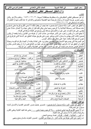 ‫العربية‬ ‫اللغة‬ ‫في‬ ‫البيان‬ ‫سحر‬‫اإلعدادي‬ ‫الثاني‬ ‫الصف‬‫الثاني‬ ‫الدراسي‬ ‫الفصل‬
16
(1)‫المنفلوطي‬ ‫لطفي‬ ‫لمصطفى‬ ‫الخلق‬
‫الكاتب‬
‫ويوط‬‫و‬‫أس‬ ‫وة‬‫و‬‫بمحافظ‬ ‫ووط‬‫و‬‫بمنفل‬ ‫ود‬‫و‬‫ول‬ ‫ووطى‬‫و‬‫المنفل‬ ‫وى‬‫و‬‫لطف‬ ‫وطفى‬‫و‬‫مص‬ ‫هوو‬31/12/1326‫وان‬‫و‬‫وك‬ ‫واألزهر‬‫و‬‫ب‬ ‫وم‬‫و‬‫وتعل‬ .
‫ت‬ ‫رئيس‬‫النظورات‬ ( ‫منهوا‬ ‫كتب‬ ‫عدة‬ ‫له‬ ‫والشاعر‬ ‫ماجدولين‬ ‫الفضيلة‬ ‫منها‬ ‫مترجمة‬ ‫روايات‬ ‫له‬ ‫المؤيد‬ ‫جريدة‬ ‫حرير‬
‫فى‬ ‫وتوفى‬ ) ‫والعبرات‬12/2/1124.
‫تسوتو‬ ‫حتى‬ ‫كريما‬ ‫الكريم‬ ‫أسمى‬ ‫ال‬ ‫لذلك‬ ‫يفعل‬ ‫أن‬ ‫يجب‬ ‫عما‬ ‫ضميره‬ ‫أمام‬ ‫مسئول‬ ‫بأنه‬ ‫المرء‬ ‫شعور‬ ‫هو‬ ‫الخلق‬ (
‫وال‬ ‫العالنية‬ ‫وصدقة‬ ‫السر‬ ‫صدقة‬ ‫عنده‬‫حتوى‬ ‫عوادال‬ ‫العوادل‬ ‫وال‬ ‫عيناه‬ ‫تبكى‬ ‫أن‬ ‫قبل‬ ‫قلبه‬ ‫يبكى‬ ‫حتى‬ ‫رحيما‬ ‫الرحيم‬
. ‫أقواله‬ ‫فى‬ ‫صدقه‬ ‫أفعاله‬ ‫فى‬ ‫يصدق‬ ‫حتى‬ ‫صادقا‬ ‫والالصادق‬ ‫غيره‬ ‫على‬ ‫قضاءه‬ ‫نفسه‬ ‫على‬ ‫يقضى‬
‫وون‬‫و‬‫يك‬ ‫أن‬ ‫وه‬‫و‬‫ينفع‬ ‫وا‬‫و‬‫وإنم‬ ‫وانون‬‫و‬‫الق‬ ‫ون‬‫و‬‫م‬ ‫وه‬‫و‬‫خوف‬ ‫أو‬ ‫وار‬‫و‬‫الن‬ ‫وذاب‬‫و‬‫ع‬ ‫ون‬‫و‬‫م‬ ‫وه‬‫و‬‫خوف‬ ‫ور‬‫و‬‫الش‬ ‫ون‬‫و‬‫ع‬ ‫وره‬‫و‬‫زاج‬ ‫وون‬‫و‬‫يك‬ ‫أن‬ ‫ورء‬‫و‬‫الم‬ ‫وع‬‫و‬‫ينف‬ ‫ال‬
‫قائده‬ ‫ضميره‬‫فوى‬ ‫تترقورق‬ ‫التوى‬ ‫الدعوة‬ ‫هوو‬ ‫الخلوق‬ ‫حياتوه‬ ‫طريوق‬ ‫فوى‬ ‫بنووره‬ ‫يسوتنير‬ ‫الوذ‬ ‫ومناره‬ ‫به‬ ‫يهتد‬ ‫الذ‬
‫وقع‬ ‫كلما‬ ‫الرحيم‬ ‫عيون‬‫البؤس‬ ‫مناظر‬ ‫من‬ ‫منظر‬ ‫على‬ ‫عينه‬ ‫ت‬.
‫وجملوة‬ ‫قوموه‬ ‫بكراموة‬ ‫العبوث‬ ‫أو‬ ‫وطنوه‬ ‫إهانوة‬ ‫علوى‬ ‫ء‬ ‫يجتور‬ ‫مون‬ ‫وجوه‬ ‫فوى‬ ‫الشوجاع‬ ‫يصورخها‬ ‫التى‬ ‫الصرخة‬ ‫هو‬
‫ل‬ ‫الواجب‬ ‫أداء‬ ‫هو‬ ‫الخلق‬ ‫أن‬ ‫القول‬‫مكوارم‬ ‫النواس‬ ‫يعلوم‬ ‫أن‬ ‫أراد‬ ‫فمون‬ ‫النتائج‬ ‫من‬ ‫عليه‬ ‫يترتب‬ ‫عما‬ ‫النظر‬ ‫بقطع‬ ‫ذاته‬
. ‫الرذيلة‬ ‫من‬ ‫والنفور‬ ‫الفضيلة‬ ‫فى‬ ‫بالرغبة‬ ‫الشعور‬ ‫نفوسهم‬ ‫فى‬ ‫وليثبت‬ ‫ضمائرهم‬ ‫فليحى‬ ‫األخالق‬
: ‫اللغويات‬-
‫الكلمة‬‫معناها‬‫الكلمة‬‫معناها‬
‫الخلق‬‫أخالق‬ )‫(ج‬ ‫الحسن‬ ‫السلوك‬ ‫بها‬ ‫المراد‬‫شعور‬‫مشا‬ /‫ج‬ ‫إحساس‬‫عر‬
‫المرء‬‫رجال‬ )‫(ج‬ ‫اإلنسان‬‫مسئول‬‫مراقب‬–‫مسئولون‬ )‫(ج‬ ‫راع‬ ‫محافظ‬
‫ضمير‬‫الداخل‬ ‫هوالحارس‬‫على‬ ‫ى‬‫اإلنسان‬)‫(ج‬‫ضمائر‬‫يسيطر‬‫يستحوذ‬x‫يحرر‬
‫تستو‬‫تتعادل‬x‫تتفاوت‬‫السر‬‫الكتمان‬ ‫الخفاء‬x‫الجهر‬
‫العالنية‬‫الجهر‬x‫السر‬‫يقضى‬‫يحكم‬
‫زاجرا‬‫زواجر‬ )‫(ج‬ ‫مانع‬‫الشر‬‫شرور‬ )‫(ج‬ ‫السوء‬
‫ق‬‫ائده‬‫مضلة‬ )‫(ض‬ ‫ومرشدة‬ ‫هاديه‬
‫جملة‬
‫القول‬
‫الكالم‬ ‫خالصة‬
‫بقطع‬
‫النظر‬
‫النظر‬ ‫بصرف‬‫الفضيلة‬
)‫(ج‬ ‫الحسنة‬ ‫األخالق‬
(‫فضائل‬x‫)الرزيلة‬
‫يهتد‬‫به‬ ‫يقتد‬x‫يضل‬‫مناره‬
‫منها‬ ‫يصدر‬ ‫مرتفع‬ ‫مكان‬‫ا‬‫لنور(ج‬
‫منائر‬
‫تترقرق‬‫تتحرك‬x‫تتحجر‬‫البؤس‬‫والشقاء‬ ‫الفقر‬x‫والسعادة‬ ‫الغنى‬
‫يحيي‬‫يوقظ‬‫ء‬ ‫يجتر‬‫ويتشجع‬ ‫يجرؤ‬
‫إهانة‬‫وإخضاع‬ ‫إذالل‬x‫وكرامة‬ ‫عزة‬‫العبث‬‫واإلهمال‬ ‫اللعب‬
‫كرامة‬‫عزة‬x‫ذلة‬‫مكارم‬‫مكرمة‬ )‫(م‬ ‫محاسن‬
‫الرذيلة‬‫رذائل‬ )‫(ج‬ ‫السيئة‬ ‫الصفات‬‫النفور‬‫والكراهية‬ ‫البعد‬
‫الجمال‬ ‫مواطن‬
‫ضوميره‬ ‫أموام‬ ‫مسوئول‬ ‫بأنوه‬ ‫المرء‬ ‫شعور‬ ‫هو‬ ‫الخلق‬‫واإلنسوا‬ ‫قاضويا‬ ‫الضومير‬ ‫صوور‬ ‫جميول‬ ‫تصووير‬ :‫أماموه‬ ‫ن‬
. ‫تصرفاته‬ ‫عن‬ ‫مسئول‬
: ..... ‫حتوى‬ ‫رحيموا‬ ‫الورحيم‬ ‫وال‬ ... ‫تسوتو‬ ‫حتوى‬ ‫كريموا‬ ‫الكريم‬ ‫أسمى‬ ‫ال‬‫الكورم‬ ‫وينفوى‬ ‫الغايوة‬ ‫تفيود‬ ‫هنوا‬ ‫حتوى‬
. ‫الغاية‬ ‫هذه‬ ‫إلى‬ ‫وصل‬ ‫إذا‬ ‫إال‬ ‫والعدل‬ ‫والرحمة‬
‫السر‬–‫العالنية‬–‫أفعاله‬–: ‫أقواله‬. ‫المعنى‬ ‫يوضح‬ ‫تضاد‬
‫النا‬ ‫عذاب‬ ‫من‬ ‫خوفه‬ ‫الشر‬ ‫عن‬ ‫زاجره‬‫القانون‬ ‫من‬ ‫خوفه‬ ‫أو‬ ، ‫ر‬‫وينهى‬ ‫يمنع‬ ‫بإنسان‬ ‫للخوف‬ ‫تصوير‬ :
 