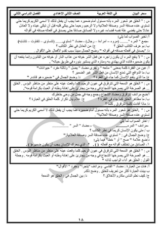 ‫العربية‬ ‫اللغة‬ ‫في‬ ‫البيان‬ ‫سحر‬‫اإلعدادي‬ ‫الثاني‬ ‫الصف‬‫الثاني‬ ‫الدراسي‬ ‫الفصل‬
18
‫أن‬ ‫يجب‬ ‫عما‬ ‫ضميره‬ ‫أمام‬ ‫مسئول‬ ‫بأنه‬ ‫المرء‬ ‫شعور‬ ‫هو‬ ‫الخلق‬ " : ‫س‬‫حتي‬ ‫كريما‬ ‫الكريم‬ ‫أسمي‬ ‫ال‬ ‫لذلك‬ ‫يفعل‬
‫وال‬ ‫العالنية‬ ‫وصدقة‬ ‫السر‬ ‫صدقة‬ ‫عنده‬ ‫تستوي‬‫العادل‬ ‫وال‬ ‫عيناه‬ ‫تبكي‬ ‫أن‬ ‫قبل‬ ‫قلبه‬ ‫يبكي‬ ‫حتى‬ ‫رحيما‬ ‫الرحيم‬
‫نفسه‬ ‫علة‬ ‫يقضي‬ ‫حتى‬ ‫عادال‬‫قضاء‬‫أقواله‬ ‫في‬ ‫صدقه‬ ‫أفعاله‬ ‫في‬ ‫يصدق‬ ‫حتى‬ ‫صادقا‬ ‫الصادق‬ ‫وال‬ ‫غيره‬ ‫ه‬
‫يلي‬ ‫لما‬ ‫الصواب‬ ‫تخير‬ /‫أ‬:
-‫(مروء‬ ........" ‫المرء‬ " ‫جمع‬–‫امراءة‬–)‫رجال‬-‫(تتساو‬ .......‫تستوي‬ " ‫مضاد‬–‫تتفاوت‬–‫تتشابه‬(
‫عرف‬ ‫بم‬ /‫ب‬‫؟‬ ‫الخلق‬ ‫الكاتب‬‫الكاتب‬ ‫نظر‬ ‫في‬ ‫العادل‬ ‫من‬ /‫ج‬‫؟‬
" /‫د‬‫أقواله‬ ‫في‬ ‫صدقه‬ ‫أفعاله‬ ‫في‬ ‫يصدق‬". ‫األقوال‬ ‫على‬ ‫األفعال‬ ‫تقدم‬ ‫سبب‬ ‫مبينا‬ ‫الجمال‬ ‫وضح‬
‫عذاب‬ ‫من‬ ‫خوفه‬ ‫الشر‬ ‫فعل‬ ‫عن‬ ‫زاجره‬ ‫يكون‬ ‫أن‬ ‫المرء‬ ‫ينفع‬ ‫ال‬ " : ‫س‬‫أن‬ ‫ينفعه‬ ‫وإنما‬ ‫القانون‬ ‫من‬ ‫خوفه‬ ‫أو‬ ‫النار‬
‫ومناره‬ ‫به‬ ‫يهتدي‬ ‫الذي‬ ‫قائده‬ ‫ضميره‬ ‫يكون‬"‫حياته‬ ‫طريق‬ ‫في‬ ‫بنوره‬ ‫يستنير‬ ‫الذي‬.
/‫أ‬‫من‬ ‫عين‬‫حيوانات‬ " ‫مفرد‬ ‫وثالثة‬ " ‫يضل‬ " ‫مضاد‬ ‫وأخر‬ " ‫مانعه‬ " ‫بمعنى‬ ‫كلمة‬ ‫الفقرة‬"
‫من‬ ‫اإلنسان‬ ‫تمنع‬ ‫التي‬ ‫الدوافع‬ ‫ما‬ /‫ب‬‫؟‬ ‫الضمير‬ ‫غير‬ ‫الشر‬ ‫فعل‬
‫الذي‬ ‫ما‬ /‫ج‬‫وضح‬ /‫د‬ ‫؟‬ ‫الفقرة‬ ‫في‬ ‫جاء‬ ‫كما‬ ‫اإلنسان‬ ‫ينفع‬‫قائده‬ ‫هو‬ ‫ضميره‬ " ‫في‬ ‫الجمال‬" .
‫التي‬ ‫الدمعة‬ ‫هو‬ ‫الخلق‬ " : ‫س‬‫عينه‬ ‫وقعت‬ ‫كلما‬ ‫الرحيم‬ ‫عيون‬ ‫في‬ ‫تترقرق‬‫الخلق‬ . ‫البؤس‬ ‫مناظر‬ ‫من‬ ‫منظر‬ ‫على‬
‫يجترئ‬ ‫من‬ ‫وجه‬ ‫في‬ ‫الشجاع‬ ‫يصرخها‬ ‫التي‬ ‫الصرخة‬ ‫هو‬ ..."‫قومه‬ ‫بكرامة‬ ‫العبث‬ ‫أو‬ ‫وطنه‬ ‫إهانة‬ ‫على‬.
‫مرادف‬ ‫أ/ضع‬‫خاطرك‬ ‫وحي‬ ‫من‬ ‫جمل‬ ‫في‬ ‫وجه‬ ‫وجمع‬ ‫الشجاع‬ ‫ومضاد‬ ‫تترقرق‬
‫الفقرة‬ ‫في‬ ‫جاء‬ ‫كما‬ ‫الخلق‬ ‫مظاهر‬ ‫ما‬ /‫ب‬‫؟‬‫في‬ ‫الخلق‬ ‫كلمة‬ ‫تكرار‬ ‫يدل‬ ‫عالم‬ /‫ج‬‫؟‬ ‫العبارة‬
‫كلما‬ , ‫تترقرق‬ ‫كلمة‬ ‫أفادت‬ ‫ماذا‬ /‫د‬‫؟‬
" : ‫س‬.‫أن‬ ‫يجب‬ ‫عما‬ ‫ضميره‬ ‫أمام‬ ‫مسئول‬ ‫بأنه‬ ‫المرء‬ ‫شعور‬ ‫هو‬ ‫الخلق‬‫حتي‬ ‫كريما‬ ‫الكريم‬ ‫أسمي‬ ‫ال‬ ‫لذلك‬ ‫يفعل‬
‫وصدقة‬ ‫السر‬ ‫صدقة‬ ‫عنده‬ ‫تستوي‬. "‫العالنية‬
‫يلي‬ ‫لما‬ ‫الصواب‬ ‫اختر‬ /
-" ‫مرادف‬‫المرء‬............-................ " ‫السر‬ " ‫مضاد‬
‫الكاتب‬ ‫نظر‬ ‫في‬ ‫كريما‬ ‫اإلنسان‬ ‫يكون‬ ‫متى‬ / ‫ب‬‫؟‬
‫صدقة‬ ‫عنده‬ ‫تستوي‬ " : ‫في‬ ‫الجمال‬ ‫وضح‬ /‫ج‬‫العالنية‬ ‫وصدقة‬ ‫السر‬".
‫عالمة‬ ‫د/ضع‬"‫يلي‬ ‫فيما‬ "‫خطأ‬ " ‫أو‬ " ‫صح‬:
1-‫أفعاله‬ ‫مع‬ ‫أقواله‬ ‫تختلف‬ ‫من‬ ‫الصادق‬. ( )2-‫ضميره‬ ‫يكون‬ ‫أن‬ ‫يجب‬ ‫اإلنسان‬ ‫يحرك‬ ‫الذي‬. ( )
‫عينه‬ ‫وقعت‬ ‫كلما‬ ‫الرحيم‬ ‫عيون‬ ‫في‬ ‫تترقرق‬ ‫التي‬ ‫الدمعة‬ ‫هو‬ ‫الخلق‬ " : ‫س‬‫الخلق‬ . ‫البؤس‬ ‫مناظر‬ ‫من‬ ‫منظر‬ ‫على‬
‫يجترئ‬ ‫من‬ ‫وجه‬ ‫في‬ ‫الشجاع‬ ‫يصرخها‬ ‫التي‬ ‫الصرخة‬ ‫هو‬ ...‫وجملة‬ . ‫قومه‬ ‫بكرامة‬ ‫العبث‬ ‫أو‬ ‫وطنه‬ ‫إهانة‬ ‫على‬
‫هو‬ ‫الخلق‬ : ‫القول‬‫لذاته‬ ‫الواجب‬ ‫أداء‬"
‫القاسي‬ " ‫مضاد‬ : ‫العبارة‬ ‫من‬ ‫هات‬ /‫أ‬‫األقوال‬ " ‫ومفرد‬ "‫"يتجرأ‬ ‫ومرادف‬"
‫ب‬‫بينت‬‫ذلك‬ ‫وضح‬ . ‫للخلق‬ ‫تعريف‬ ‫من‬ ‫أكثر‬ ‫العبارة‬.
‫نعلم‬ ‫كيف‬ /‫ج‬‫؟‬ ‫األخالق‬ ‫مكارم‬ ‫الناس‬‫بين‬ /‫د‬‫الدمعة‬ ‫هو‬ ‫الخلق‬ : ‫في‬ ‫الجمال‬
 