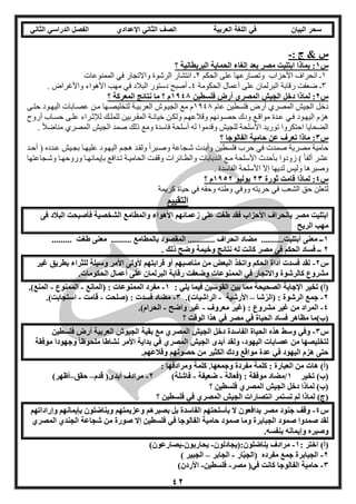 ‫العربية‬ ‫اللغة‬ ‫في‬ ‫البيان‬ ‫سحر‬‫اإلعدادي‬ ‫الثاني‬ ‫الصف‬‫الثاني‬ ‫الدراسي‬ ‫الفصل‬
42
: ‫ج‬ & ‫س‬-
‫س‬1‫؟‬ ‫البريطانية‬ ‫الحماية‬ ‫إلغاء‬ ‫بعد‬ ‫مصر‬ ‫ابتليت‬ ‫بماذا‬ :
1‫الحكم‬ ‫على‬ ‫وتصارعها‬ ‫األحزاب‬ ‫انحراف‬ ‫ـ‬2‫الرشوة‬ ‫انتشار‬ ‫ـ‬‫الممنوعات‬ ‫في‬ ‫واالتجار‬
3‫الحكومة‬ ‫أعمال‬ ‫على‬ ‫البرلمان‬ ‫رقابة‬ ‫ضعفت‬ ‫ـ‬4. ‫واألغراض‬ ‫األهواء‬ ‫مهب‬ ‫في‬ ‫البالد‬ ‫دستور‬ ‫أصبح‬ ‫ـ‬
‫س‬2‫فلسطين‬ ‫أرض‬ ‫المصري‬ ‫الجيش‬ ‫دخل‬ ‫لماذا‬ :1948‫؟‬ ‫المعركة‬ ‫نتائج‬ ‫ما‬ ‫؟‬ ‫م‬
‫عام‬ ‫فلسطين‬ ‫أرض‬ ‫المصري‬ ‫الجيش‬ ‫دخل‬1143‫اليهو‬ ‫عصوابات‬ ‫مون‬ ‫لتخليصوها‬ ‫العربيوة‬ ‫الجيووش‬ ‫مع‬ ‫م‬‫حتوى‬ ‫ود‬
‫أروح‬ ‫حسواب‬ ‫علوى‬ ‫لإلثوراء‬ ‫للملوك‬ ‫المقوربين‬ ‫خيانوة‬ ‫ولكون‬ ‫وقالعهوم‬ ‫حصوونهم‬ ‫ودك‬ ‫مواقوع‬ ‫عودة‬ ‫فوي‬ ‫اليهوود‬ ‫هزم‬
. ً‫ال‬‫مناض‬ ‫المصري‬ ‫الجيش‬ ‫صمد‬ ‫ذلك‬ ‫ومع‬ ‫فاسدة‬ ‫أسلحة‬ ‫له‬ ‫وقدموا‬ ‫للجيش‬ ‫األسلحة‬ ‫توريد‬ ‫احتكروا‬ ‫الضحايا‬
‫س‬3‫؟‬ ‫الفالوجا‬ ‫حامية‬ ‫عن‬ ‫تعرف‬ ‫ماذا‬ :
‫فلسطين‬ ‫حرب‬ ‫في‬ ‫صمدت‬ ‫مصرية‬ ‫حامية‬‫أحود‬ ( ‫عودده‬ ‫بجويش‬ ‫عليهوا‬ ‫اليهوود‬ ‫هجوم‬ ‫ولقود‬ ً‫ا‬‫وصوبر‬ ‫شوجاعة‬ ‫وأبدت‬
‫وشوجاعتها‬ ‫وروحهوا‬ ‫بإيمانهوا‬ ‫تودافع‬ ‫الحاميوة‬ ‫وقفوت‬ ‫والطوائرات‬ ‫الودبابات‬ ‫موع‬ ‫األسلحة‬ ‫بأحدث‬ ‫زودوا‬ ) ً‫ا‬‫ألف‬ ‫عشر‬
. ‫الفاسدة‬ ‫األسلحة‬ ‫إال‬ ‫لديها‬ ‫وليس‬ ‫وصبرها‬
‫س‬4‫ثورة‬ ‫قامت‬ ‫لماذا‬ :23‫يوليو‬1952‫؟‬ ‫م‬
‫حريته‬ ‫في‬ ‫الشعب‬ ‫حق‬ ‫لتعلن‬‫كريمة‬ ‫حياة‬ ‫في‬ ‫وحقه‬ ‫وطنه‬ ‫ووفي‬
‫التقييم‬
‫فى‬ ‫البالد‬ ‫فأصبحت‬ ‫الشخصية‬ ‫والمطامع‬ ‫األهواء‬ ‫زعمائهم‬ ‫على‬ ‫طغت‬ ‫فقد‬ ‫األحزاب‬ ‫بانحراف‬ ‫مصر‬ ‫ابتليت‬
‫الريح‬ ‫مهب‬
1......... ‫طغت‬ ‫معنى‬ ......... ‫بالمطامع‬ ‫المقصود‬ ............ ‫انحراف‬ ‫مضاد‬ ..........‫أبتليت‬ ‫معنى‬ ‫ــ‬
2‫فى‬ ‫الحكم‬ ‫فساد‬ ‫ــ‬. ‫ذلك‬ ‫وضح‬ ‫وخيمة‬ ‫نتائج‬ ‫له‬ ‫كانت‬ ‫مصر‬
‫س‬2-‫غير‬ ‫بطريق‬ ‫للثراء‬ ‫وسيلة‬ ‫األمر‬ ‫ألولى‬ ‫قرابتهم‬ ‫أو‬ ‫مناصبهم‬ ‫من‬ ‫البعض‬ ‫واتخذ‬ ‫الحكم‬ ‫أداة‬ ‫فسدت‬ ‫لقد‬
.‫الحكومات‬ ‫أعمال‬ ‫على‬ ‫البرلمان‬ ‫رقابة‬ ‫وضعفت‬ ‫الممنوعات‬ ‫في‬ ‫واالتجار‬ ‫كالرشوة‬ ‫مشروع‬
: ‫يلي‬ ‫فيما‬ ‫القوسين‬ ‫بين‬ ‫مما‬ ‫الصحيحة‬ ‫اإلجابة‬ ‫تخير‬ )‫(أ‬1-‫(المانع‬ : ‫الممنوعات‬ ‫مفرد‬-‫الممنوع‬-.)‫المنع‬
2-‫شا‬ُ‫(الر‬ : ‫الرشوة‬ ‫جمع‬–‫األرشية‬-.)‫الراشيات‬3-‫(صلحت‬ : ‫فسدت‬ ‫مضاد‬-‫قامت‬-.)‫استجابت‬
4-‫معروف‬ ‫(غير‬ : ‫مشروع‬ ‫غير‬ ‫من‬ ‫المراد‬-‫واضح‬ ‫غير‬-.)‫الحرام‬
‫مظاهر‬ ‫(ب)ما‬‫؟‬ ‫الوقت‬ ‫هذا‬ ‫في‬ ‫مصر‬ ‫في‬ ‫الحياة‬ ‫فساد‬
‫س‬3-‫وسط‬ ‫وفي‬‫فلسطين‬ ‫أرض‬ ‫العربية‬ ‫الجيوش‬ ‫بقية‬ ‫مع‬ ‫المصري‬ ‫الجيش‬ ‫دخل‬ ‫الفاسدة‬ ‫الحياة‬ ‫هذه‬
‫موفقة‬ ‫وجهودا‬ ً‫ا‬‫ملحوظ‬ ‫نشاطا‬ ‫األمر‬ ‫بداية‬ ‫في‬ ‫المصري‬ ‫الجيش‬ ‫أبدى‬ ‫ولقد‬ ،‫اليهود‬ ‫عصابات‬ ‫من‬ ‫لتخليصها‬
.‫وقالعهم‬ ‫حصونهم‬ ‫من‬ ‫الكثير‬ ‫ودك‬ ‫مواقع‬ ‫عدة‬ ‫في‬ ‫اليهود‬ ‫هزم‬ ‫حتى‬
‫وجمع‬ ‫مفردة‬ ‫كلمة‬ : ‫العبارة‬ ‫من‬ ‫هات‬ )‫(أ‬: ‫ومرادفها‬ ‫كلمة‬ .‫ها‬
‫تخير‬ )‫(ب‬1‫(فعالة‬ : ‫موفقة‬ ‫/مضاد‬-‫ضعيفة‬-)‫فاشلة‬2-‫قدم‬ (‫أبدى‬ ‫مرادف‬–‫حقق‬–)‫أظهر‬
‫؟‬ ‫فلسطين‬ ‫المصري‬ ‫الجيش‬ ‫دخل‬ ‫لماذا‬ )‫(ب‬
‫؟‬ ‫فلسطين‬ ‫في‬ ‫المصري‬ ‫الجيش‬ ‫انتصارات‬ ‫تستمر‬ ‫لم‬ ‫لماذا‬ )‫(ج‬
‫س‬4-‫وع‬ ‫بصبرهم‬ ‫بل‬ ‫الفاسدة‬ ‫بأسلحتهم‬ ‫ال‬ ‫يدافعون‬ ‫مصر‬ ‫جنود‬ ‫وقف‬‫وإراداتهم‬ ‫بإيمانهم‬ ‫ويناضلون‬ ‫زيمتهم‬
‫المصري‬ ‫الجندي‬ ‫شجاعة‬ ‫من‬ ‫صورة‬ ‫إال‬ ‫فلسطين‬ ‫في‬ ‫الفالوجا‬ ‫حامية‬ ‫صمود‬ ‫وما‬ ‫الجبابرة‬ ‫صمود‬ ‫صمدوا‬ ‫لقد‬
.‫بنفسه‬ ‫وإيمانه‬ ‫وصبره‬
)‫(أ‬‫اختر‬:1-‫يناضلون:(يجادلون‬ ‫مرادف‬-‫يحاربون‬-)‫يصارعون‬
2-‫ار‬َّ‫ب‬‫(الج‬ ‫مفرده‬ ‫جمع‬ ‫الجبابرة‬-‫الجابر‬–) ‫الجبير‬
3-‫مصر‬ (‫في‬ ‫كانت‬ ‫الفالوجا‬ ‫حامية‬-‫فلسطين‬-)‫األردن‬
 