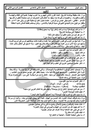 ‫العربية‬ ‫اللغة‬ ‫في‬ ‫البيان‬ ‫سحر‬‫اإلعدادي‬ ‫الثاني‬ ‫الصف‬‫الثاني‬ ‫الدراسي‬ ‫الفصل‬
9
‫التقييم‬
‫س‬1:‫ا‬ ‫القرن‬ ‫فمنذ‬ ، ‫التاريخ‬ ‫يؤكدها‬ ‫حقيقة‬ ‫هذه‬‫والهندسة‬ ‫الفلك‬ ‫في‬ ‫علمية‬ ‫نهضة‬ ‫العرب‬ ‫بدأ‬ ‫الهجري‬ ‫لثاني‬
‫بها‬ ‫قام‬ ‫للطيران‬ ‫محاولة‬ ‫أول‬ ‫أن‬ ‫المعروف‬ ‫فمن‬ ‫العالم‬ ‫به‬ ‫سبقوا‬ ‫مما‬ ‫وغيرها‬ ‫والكيمياء‬ ، ‫والفيزياء‬ ‫والطب‬
‫عام‬ ‫وفى‬ .‫طيران‬ ‫ماكينة‬ ‫اختراع‬ ‫حاول‬ ‫عندما‬ ، ‫فرناس‬ ‫بن‬ ‫عباس‬ ‫الموسيقى‬ ، ‫الفلكي‬ ، ‫الشاعر‬852‫قام‬ ، ‫م‬
‫فوق‬ ‫من‬ ‫بالقفز‬‫المظلة‬ ‫تشبه‬ ‫قماش‬ ‫قطعة‬ ‫يستخدم‬ ‫وكان‬ ، ‫باألندلس‬ ‫قرطبة‬ ‫مدينة‬ ‫الكبيرفي‬ ‫منارةالجامع‬
.‫اآلن‬
1-‫[مظلة]؟‬ ‫جمع‬ ‫وما‬ ‫[اختراع]؟‬ ‫مرادف‬ ‫وما‬ ‫[يؤكدها]؟‬ ‫مرادف‬ ‫ما‬
2-‫التاريخ؟‬ ‫يؤكدها‬ ‫التي‬ ‫الحقيقة‬ ‫ما‬
3-‫ذلك؟‬ ‫كان‬ ‫وكيف‬ ‫الطيران؟‬ ‫حاول‬ ‫من‬ ‫أول‬ ‫هو‬ ‫من‬
4-‫و‬ ‫العرب؟‬ ‫فيها‬ ‫برع‬ ‫التي‬ ‫العلم‬ ‫الفروع‬ ‫أهم‬ ‫ما‬‫متى؟‬ ‫منذ‬
‫س‬2:، ‫قرونا‬ ‫أوروبا‬ ‫في‬ ‫تدرس‬ ‫مؤلفاتهم‬ ‫كانت‬ ‫وأطباء‬ ‫علماء‬ ‫والجراحة‬ ‫الطب‬ ‫فنون‬ ‫في‬ ‫العرب‬ ‫من‬ ‫نبغ‬ ‫كما‬
‫تحت‬ ‫باإلبر‬ ‫الحقن‬ ‫في‬ ‫السبق‬ ‫وله‬ ، ‫العين‬ ‫بتشريح‬ ‫وقام‬ ، ‫األمراض‬ ‫من‬ ‫عديدا‬ ‫درس‬ ‫الذي‬ ‫سينا‬ ‫ابن‬ ‫ومنهم‬
‫الطب‬ ‫في‬ )‫(القانون‬ ‫بعنوان‬ ‫كتاب‬ ‫وله‬ ، ‫بالموسيقى‬ ‫والعالج‬ ، ‫الجلد‬.
1-:‫القوسين‬ ‫بين‬ ‫مما‬ ‫الصواب‬ ‫اختر‬
]‫[نبغ‬ ‫مرادف‬‫[تفوق‬–‫ظهر‬-]‫تخلف‬
]‫[اإلبر‬ ‫مفرد‬‫[اإلبرة‬–‫البير‬-]‫البار‬
2-‫والجراحة؟‬ ‫الطب‬ ‫في‬ ‫العرب‬ ‫أبداع‬ ‫على‬ ‫دلل‬
3-‫الطبية؟‬ ‫أعماله‬ ‫أهم‬ ‫ما‬ ,‫الطبيب‬ ‫المسلم‬ ‫العربي‬ ‫العالم‬ ‫سينا‬ ‫ابن‬
4-.‫إنجازاتهم‬ ‫وأهم‬ ‫الطب‬ ‫في‬ ‫آخرين‬ ‫مسلمين‬ ‫عالمين‬ ‫اذكر‬
‫س‬3:‫بحك‬ ‫وذلك‬ ، ‫البشرية‬ ‫تاريخ‬ ‫في‬ ‫فتحا‬ ‫كانت‬ ‫والتي‬ ، )‫(البوصلة‬ ‫المغناطيسية‬ ‫اإلبرة‬ ‫الختراع‬ ‫توصلوا‬
.. ‫الخشب‬ ‫من‬ ‫صغيرين‬ ‫عودين‬ ‫على‬ ‫تطفو‬ ‫بحيث‬ ‫؛‬ ‫ماء‬ ‫فيه‬ ‫إناء‬ ‫فوق‬ ‫وضعها‬ ‫ثم‬ ، ‫المغناطيس‬ ‫على‬ ‫اإلبرة‬
‫على‬ ‫جالسة‬ ‫إبرة‬ ‫أول‬ ‫فاخترع‬ ، ‫ماجد‬ ‫ابن‬ ‫البحار‬ ‫عالم‬ ‫جاء‬ ‫ثم‬ ، ‫الشمال‬ ‫نحو‬ ‫فتتجه‬‫حركة‬ ‫تتحرك‬ ‫لكي‬ ‫؛‬ ‫سن‬
‫الماء‬ ‫وعاء‬ ‫إلى‬ ‫الحاجة‬ ‫دون‬ ، ‫حرة‬
1-:‫القوسين‬ ‫بين‬ ‫مما‬ ‫الصواب‬ ‫اختر‬
]‫[إناء‬ ‫جمع‬‫[أواني‬–‫أنوات‬-]‫أنوية‬
‫بجالسة‬ ‫المقصود‬‫[مستقرة‬–‫مستريحة‬-]‫مستلقية‬
2-‫ماجد؟‬ ‫ابن‬ ‫العربي‬ ‫العالم‬ ‫طورها‬ ‫وكيف‬ ‫بوصلة؟‬ ‫أول‬ ‫الختراع‬ ‫توصلوا‬ ‫الذين‬ ‫هم‬ ‫من‬
3-‫األو‬ ‫البوصلة‬ ‫كانت‬ ‫كيف‬‫لى؟‬
4-‫البحار؟‬ ‫لعلم‬ ‫بالنسبة‬ ‫أهميتها‬ ‫وما‬ ‫البوصلة؟‬ ‫لهذه‬ ‫العرب‬ ‫اختراع‬ ‫سبب‬ ‫ما‬
‫س‬4:‫سرعة‬ ‫أن‬ ‫وأثبت‬ ، ‫بعده‬ ‫البيروني‬ ‫ريحان‬ ‫أبو‬ ‫فجاء‬ ، ‫الهيثم‬ ‫بن‬ ‫الحسن‬ ‫عند‬ ‫الضوء‬ ‫أبحاث‬ ‫تتوقف‬ ‫ولم‬
.‫اآلن‬ ‫المعروفة‬ ‫الليزر‬ ‫أشعة‬ ‫الختراع‬ ‫بعد‬ ‫الباب‬ ‫فتح‬ ‫ما‬ ‫وهو‬ ، ‫الصوت‬ ‫بسرعة‬ ‫قياسها‬ ‫يمكن‬ ‫الضوء‬
1-‫هات‬.‫مفيدتين‬ ‫جملتين‬ ‫في‬ ‫به‬ ‫تأتي‬ ‫ما‬ ‫وضع‬ ,]‫[أشعة‬ ‫وجمع‬ ,]‫[تتوقف‬ ‫مضاد‬
2-‫الضوء؟‬ ‫مجال‬ ‫في‬ ‫والبيروني‬ ‫الهيثم‬ ‫ابن‬ ‫الحسن‬ ‫من‬ ‫كل‬ ‫جهود‬ ‫أهم‬ ‫ما‬
3-‫جلوبل؟‬ ‫مؤتمر‬ ‫عن‬ ‫تعرف‬ ‫وماذا‬ ‫المنعم؟‬ ‫عبد‬ ‫ليلى‬ ‫هي‬ ‫من‬
4-‫مخترع؟‬ ‫أنت‬ ‫تكون‬ ‫كيف‬
5-‫القائ‬ ‫الحكمة‬ ‫معنى‬ ‫ما‬‫االختراع؟‬ ‫أم‬ ‫الحاجة‬ : ‫لة‬
‫ــــــــــــــــــــ‬‫ـــــــــــــــــــــــــــــــــــــــــــــــــــــــــــــــــــــــــــــــــــــــــــــــــــــــــــــــــــــــــــــ‬‫ــــــــــــــــــــــــ‬
 