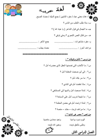 5
‫الثاىن‬ ‫اىس‬‫ر‬‫ادل‬ ‫الفصل‬
‫أ‬-/ ‫هجبك‬ ٟٕ‫ِو‬ ‫٘بد‬.‫اٌظجؼ‬ ‫ِؼبك‬ / ‫اٌل٠ه‬ ‫عّن‬ / ٓ١‫اٌزبئج‬ ‫ِفوك‬
‫ة‬-‫؟‬ ً‫إٌب‬ ِٓ ‫اٌضوٍت‬ ‫ؿٍت‬ ‫ِبما‬
‫عـ‬-‫؟‬ ) ‫اهلل‬ ‫هجبك‬ ‫٠ب‬ ( ‫اٌشبهو‬ ‫لٛي‬ ٟ‫ف‬ ‫اٌغّبي‬ ‫ِب‬
‫٘ـ‬-‫؟‬ ٟ‫رٛف‬ ٟ‫ِٚز‬ ‫؟‬ ٞ‫اٌشوو‬ ‫إٌض‬ ً‫لبئ‬ ِٓ
ٚ-......................... : ‫ِشبعواد‬ ‫ِفوك‬......................... : ‫ا٢فو‬ ‫عّن‬
..... : ‫أؽوى‬ ‫ِواكف‬............................................. : ‫٠غنة‬ ‫ِؼبك‬
=============================
‫دزض‬ ٍ‫ي‬"‫ٔانٕفبء‬ ‫األيم‬":
ً1‫؟‬ ًِ‫أ‬ ٗ‫ؽؼور‬ ٞ‫اٌن‬ ً‫اٌؾف‬ ‫رؼّٕٙب‬ ٟ‫اٌز‬ ‫األٌوبة‬ ‫ِب‬ :
ً2‫؟‬ ًِ‫أ‬ ‫اٌّوٍّخ‬ ‫طؾجذ‬ ٓ٠‫أ‬ ٌٟ‫ئ‬ :
ً3‫؟‬ ًِ‫أ‬ ‫ثىبء‬ ‫ٍو‬ ‫ِب‬ :
ً4‫؟‬ ٞ‫إٌبك‬ ٟ‫ف‬ ًِ‫أ‬ ‫روٍّذ‬ ‫ِبما‬ :
ً5‫؟‬ ٟ‫اٌَّزشف‬ ٌٟ‫ئ‬ ‫ٚاٌل٠ٙب‬ ًِ‫أ‬ ‫طؾجذ‬ ‫ٌّبما‬ :
ً6‫؟‬ ‫اٌَجبؽخ‬ ٍٟ‫ه‬ ًِ‫أ‬ ‫رله٠ت‬ ‫ٔز١غخ‬ ‫ِب‬ :
ً7‫؟‬ ‫اٌّوٍّخ‬ ٓ‫ؽؼ‬ ٟ‫ف‬ ًِ‫أ‬ ‫اهرّذ‬ ‫ٌّبما‬ :
ً8‫روثذ‬ ‫ِواكف‬ ‫ِب‬ :–‫ؽشل‬–‫؟‬ ‫ِٕظخ‬
ٍ‫ي‬" ‫اندَٛب‬ ْٗ ‫يصس‬ " ‫َص‬:
‫ثٛاك٠ٕب‬ ‫َٔٛك‬ َٛ١ٌ‫ا‬‫ِبػ١ٕب‬ ٍٓ‫ِؾب‬ ‫ٚٔو١ل‬
ٖ‫ٔإ٠ل‬ ‫ثبٌؾك‬ ٕٝ‫ٚؿ‬ٖ‫ٔش١ل‬ ‫اهلل‬ ٓ١‫ٚثو‬
 