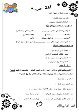 7
‫الثاىن‬ ‫اىس‬‫ر‬‫ادل‬ ‫الفصل‬
‫ط‬-:‫ا٢ر١خ‬ ًّ‫اٌغ‬ ٝ‫ف‬ ‫اٌقـأ‬ ‫طٛة‬
1-‫أ‬.ْ‫اٌزٍّ١نا‬ ‫اٌلٌٚخ‬ ‫ووِذ‬
2-.ٓ١‫ِؾجٛث‬ ْ‫إٌش١ـب‬ ْ‫اٌوبِال‬
‫د‬-:ٍٛ‫انمٕس‬ ٍٛ‫ث‬ ‫يطهٕة‬ ْٕ ‫ثًب‬ ‫أجت‬-
1-................ ٍّٗ‫ه‬ ٝ‫ف‬ ًِ‫اٌوب‬ ‫٠قٍض‬)ً‫ٌٍفو‬ ‫ِإول‬ ‫ِـٍك‬ ‫(ِفوٛي‬
2-.‫اٌشبهم‬ ٝ‫ف‬ ................ ‫شب٘لد‬)ٕٝ‫ِض‬ ٗ‫ث‬ ‫(ِفوٛي‬
3-ً‫اٌؾم‬ ٌٝ‫ئ‬ ................ ‫٠ن٘ت‬ً‫ؽ‬‫طجب‬‫ب‬.)ً‫(فبه‬
4-)‫ٌٍٕٛم‬ ٓ١‫ِج‬ , ‫ِـٍك‬ ‫(ِفوٛي‬ ................ ٍٗٚ‫كه‬ ‫اٍزنوبه‬ ٍٝ‫ه‬ ‫اٌـبٌت‬ ً‫ألج‬
‫ْـ‬-:‫انزبنٛخ‬ ‫انجًم‬ ‫ٔاجًع‬ ٍ‫ث‬-
1-.‫اٌلٌٚخ‬ ٗ‫ووِز‬ ‫إٌبثغ‬ ًِ‫اٌوب‬
2-.‫إٌغبػ‬ ‫ٚهاء‬ ‫اٌّغزٙل‬ ‫اٌـبٌت‬ ٝ‫٠َو‬
3-.‫اهلل‬ ِٓ ‫ِؾجٛة‬ ٍّٗ‫ه‬ ٝ‫ف‬ ‫اٌّقٍض‬
4-.ٗ‫ثوث‬ ِٓ‫ِإ‬ ٜ‫اٌّظو‬ ٜ‫اٌغٕل‬
3: ‫أجت‬ ‫ثى‬ ‫السأ‬ )
"‫َٓزى‬ ٌ‫أ‬ ‫ٚجت‬ ‫نرنك‬ ، ‫انحبضس‬ ‫انعصس‬ ٙ‫ف‬ ‫انضسٔزٚخ‬ ‫األيٕز‬ ٍ‫ي‬ ‫انُبفع‬ ‫ثبنعهى‬ ‫انزسهح‬‫ثزحصٛم‬
ً‫ي‬‫اْزًب‬ ‫انعهٕو‬ً‫س‬ٛ‫كج‬ ‫ب‬‫دٔل‬ ٍٛ‫ث‬ ‫يكبَزٓب‬ ٕ‫ٔعه‬ ، ‫ثالدَب‬ ‫َٓضخ‬ ٙ‫ف‬ ‫زغجخ‬ ، ‫ا‬.‫انعبنى‬"
‫أ‬-.‫فؾ‬ ٗ‫رؾز‬ ‫ِب‬ ‫أهوة‬
‫ة‬-: ‫اٌوجبهح‬ ِٓ ‫اٍزقوط‬
ٗ‫ٔٛه‬ ٓ١‫ٚث‬ , ً‫ب‬‫ِـٍم‬ ً‫ال‬ٛ‫ِفو‬ (–ً‫ال‬ٛ‫ِفو‬ٍٗ‫ألع‬–‫عبه‬ً‫ا‬‫ِٚغوٚه‬ً‫ا‬)
‫عـ‬-‫شب٘لد‬ (ٓ٠‫أٍل‬) ْ‫اٌؾ١ٛا‬ ‫ؽل٠مخ‬ ٟ‫ف‬‫فؾ‬ ٗ‫رؾز‬ ‫ِب‬ ‫أهوة‬
‫ك‬-) ٗ‫رغبهر‬ ٍٟ‫ه‬ ً‫إٌب‬ ً‫٠مج‬ ٓ١ِ‫األ‬ ‫اٌزبعو‬‫اٌزبعو‬ ‫وٍّخ‬ ‫اعّن‬ ُ‫ص‬ ٓ‫ص‬
 