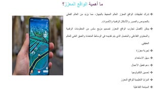 ❖
‫تدرك‬
‫تطبيقات‬
‫الواقع‬
‫المعزز‬
‫العالم‬
‫المحيط‬
،‫بالجهاز‬
‫مما‬
‫يزيد‬
‫من‬
‫العالم‬
‫الفع‬
‫لي‬
‫بالنصوص‬
‫والصور‬
‫واألشكال‬
‫الرقمية‬
‫واألصوات‬
.
❖
‫يمكن‬
‫ألفضل‬
‫تجارب‬
‫الواقع‬
‫المعزز‬
‫تصميم‬
‫مزيج‬
‫سلس‬
‫من‬
‫المعلومات‬
‫الرقمية‬
‫والمحتوى‬
‫التفاعلي‬
‫والمتصل‬
‫الذي‬
‫يتم‬
‫تقديمه‬
‫في‬
‫الوسائط‬
‫المتعددة‬
‫والعمق‬
‫الغني‬
‫للعالم‬
‫الحقيقي‬
.
❖
‫تجربة‬
‫معززة‬
❖
‫سهل‬
‫االستخدام‬
❖
‫دعم‬
‫تفعيل‬
‫األعمال‬
❖
‫تحسين‬
‫التكنولوجيا‬
❖
‫المزايا‬
‫التعليمية‬
‫للواقع‬
‫المعزز‬
❖
‫السياحة‬
‫التفاعلية‬
‫أهمية‬ ‫ما‬
‫المعزز‬ ‫الواقع‬
‫؟‬
 