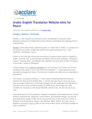 Arabic-English Translation Website Aims for
Peace
This article was originally published on the Acclaro blog.

Category: Websites, Technology

Meedan, a new website launched last month, will attempt to cultivate citizen
diplomacy between the Middle East and the West by eliminating the language barrier,
reports Wired.

Meedan, which aptly means "gathering place" or "town hall" in Arabic, is a project of a
five-person non-profit, funded with grants from large foundations (e.g., Ford,
MacArthur, Rockefeller, Cisco).

Visitors to the site post stories and comments on featured news stories in English or
Arabic, and their text is automatically translated into the other language. Translation
"status" is always clear, and Meedan also publishes the full history of each translation
to the public, similar to Wikipedia.

Though Meedan uses machine translation for the first pass, one of their 107 human
translators then steps in to fix and refine the translation — a step beyond services
provided by Google and Yahoo. The site has 12 editors who often act as moderators in
discussions.

The mission is certainly ambitious — cross-cultural understanding and tolerance
between the West and the Middle East — and the site does have a long way to go.
Like any online community, it will likely struggle with the challenges of moderating a
discussion forum that maintains respect for differences. And though the traffic
numbers are impressive, with about 500,000 visitors so far, the site has yet to go
viral.

Interesting note (via The Guardian): Meedan's translation technology partners include
DotSub, GeoCommons, MakerLab, Carrot Search, and Rylander Design, but the big
guns behind the project is IBM, which has given the non-profit some $3.2 million in
research and development support. And although IBM's system isn't open source,
Meedan's translation memory data of over three million words is officially available to
other translators.


Page 1: Arabic-English Translation Website Aims for Peace          Copyright © Acclaro 2012
 