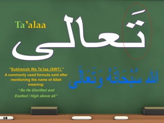 18
Ta’alaa
"Subhanuh Wa Ta’laa )SWT( "
A commonly used formula said after
mentioning the name of Allah
meaning:
“Be He Glorified and
Exalted / High above all ”
 