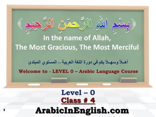 In the name of Allah,
The Most Gracious, The Most Merciful
1
ArabicInEnglish.com
Level – 0
Welcome to - LEVEL 0 – Arabic Language Course
Class # 4
‫العشبيت‬ ‫اللغت‬ ‫دوسة‬ ‫في‬ ‫بكم‬ ً‫ال‬‫وسهــ‬ ً‫ال‬‫أهــ‬–‫المبتذئ‬ ‫المستىي‬


 