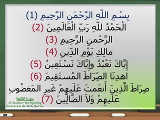 20
ِ‫ين‬ِ‫ح‬َّ‫الز‬ ِ‫ن‬َ‫و‬ْ‫ح‬َّ‫الز‬ ِ‫ه‬ّ‫ل‬‫ال‬ ِ‫ن‬ ْ‫س‬ِ‫ب‬(1)
َ‫ين‬ِ‫و‬َ‫ل‬‫ا‬َ‫ع‬ْ‫ل‬‫ا‬ ِّ‫ب‬َ‫ر‬ ِ‫ه‬ّ‫ل‬‫ل‬ ُ‫د‬ْ‫و‬َ‫ح‬ْ‫ل‬‫ا‬(2)
ِ‫ين‬ِ‫ح‬َّ‫الز‬ ِ‫ون‬ْ‫ح‬َّ‫الز‬(3)
ِ‫ين‬ِّ‫د‬‫ال‬ ِ‫م‬ْ‫ى‬َ‫ي‬ ِ‫ل‬ِ‫ل‬‫ها‬(4)
ُ‫ين‬ِ‫ع‬َ‫ت‬ ْ‫س‬َ‫ن‬ َ‫ك‬‫ا‬َّ‫ي‬ِ‫وإ‬ ُ‫د‬ُ‫ب‬ْ‫ع‬َ‫ن‬ َ‫ك‬‫ا‬َّ‫ي‬ِ‫إ‬(5)
َ‫ن‬‫ي‬ِ‫ق‬َ‫ت‬‫س‬ُ‫الو‬ َ‫ط‬‫ا‬َ‫ز‬ِّ‫ص‬‫ال‬ ‫ا‬َ‫ن‬ِ‫د‬‫اه‬(6)
ِ‫ب‬‫ى‬ُ‫ض‬‫غ‬َ‫و‬‫ال‬ ِ‫يز‬َ‫غ‬ ْ‫ن‬ِ‫يه‬َ‫ل‬َ‫ع‬ َ‫وت‬َ‫ع‬‫ن‬َ‫أ‬ َ‫ين‬ِ‫ذ‬َّ‫ل‬‫ا‬ َ‫ط‬‫ا‬َ‫ز‬ِ‫ص‬
َ‫ين‬ِّ‫ل‬‫ا‬َّ‫ض‬‫ال‬ َ‫ال‬َ‫و‬ ْ‫ن‬ِ‫يه‬َ‫ل‬َ‫ع‬(7)‫الفاتحت‬ ‫سىرة‬
Al-Faatiha=The Opening
Surat (1) in the Holy Qur'an
 