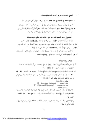 ‫‪Linux‬‬   ‫ﺍﻟﺘﻨﻘﻴﺢ ‪ Editing‬ﻭﻋﺮﺽ ﺍﻷﻭﺍﻣﺮ ﲢﺖ ﻧﻈﺎﻡ‬                 ‫•‬


                        ‫ﺃﻱ ﻣﻦ ﻫﺬﻩ ﺍﻷﻭﺍﻣﺮ ﺗﻠﻐﻲ ﺁﺧﺮ ﺭﻣﺰ ﻛﺘﺒﺘﻪ‬   ‫>‪<CTRL h‬‬       ‫ﺃﻭ‬   ‫‪ Backspace‬ﺃﻭ ‪delete‬‬         ‫•‬

                   ‫ﺍﻟﺴﻬﻤﺎﻥ ‪ Up‬ﻭ ‪ Down‬ﻳﺴﻤﺤﺎﻥ ﻟﻚ ﺑﺎﻟﻮﺻﻮﻝ ﺇﱃ ﻣﺎ ﺳﺒﻖ ﻟﻚ ﻛﺘﺎﺑﺘﻪ ﻣﻦ ﻛﻠﻤﺎﺕ ﻭﺃﻭﺍﻣﺮ‬                    ‫•‬
                  ‫ﻣﻔﺘﺎﺡ ﺍﳊﻘﻮﻝ ‪ Tab‬ﻳﺴﻤﺢ ﻟﻚ ﺑﺎﺳﺘﻜﻤﺎﻝ ﺍﺳﻢ ﺍﳌﻠﻒ . ﲟﻌﲎ ﺃﻧﻪ ﻟﻮ ﻛﺘﺒﺖ ﺍﳊﺮﻭﻑ ﺍﻷﻭﱃ ﻣﻦ‬                   ‫•‬
                               ‫ﺍﺳﻢ ﻣﻠﻒ ﺳﺒﻖ ﲣﺰﻳﻨﻪ ﻭﺿﻐﻄﺖ ﻋﻠﻰ ﻣﻔﺘﺎﺡ ﺍﳊﻘﻮﻝ ﻓﺈﻥ ﺑﺎﻗﻲ ﺍﻻﺳﻢ ﺳﻮﻑ ﻳﻈﻬﺮ.‬

                                 ‫‪Linux/Unix‬‬   ‫ﺍﻟﺘﺤﻜﻢ ﰲ ﺣﺠﻢ ﺍﻟﺒﻴﺎﻧﺎﺕ ﺍﳌﻌﺮﻭﺿﺔ ﻋﻠﻰ ﺍﻟﺸﺎﺷﺔ ﲢﺖ ﻧﻈﺎﻡ‬            ‫•‬

                     ‫ﺍﻟﻀﻐﻂ ﻋﻠﻰ ﺃﺣﺪ ﺍﳌﻔﺘﺎﺣﲔ > ‪ <Ctrl‬ﻣﻊ ﺣﺮﻑ ‪ s‬ﺃﻭ ﺍﳌﻔﺘﺎﺡ ‪ Scroll Lock‬ﳜﱪ ﺍﳊﺎﺳﺐ‬
                   ‫ﺑﺈﻳﻘﺎﻑ ﺇﺭﺳﺎﻝ ﺍﻟﺒﻴﺎﻧﺎﺕ ﺇﱃ ﺍﻟﺸﺎﺷﺔ ﺃﻱ ﻳﻮﻗﻒ ﺗﺪﻓﻖ ﺍﻟﺒﻴﺎﻧﺎﺕ ﻣﺆﻗﺘﺎ ، ﺑﻴﻨﻤﺎ ﺍﻟﻀﻐﻂ ﻋﻠﻰ ﺃﺣﺪ ﺍﳌﻔﺘﺎﺣﲔ‬
                                     ‫> ‪ <Ctrl‬ﻣﻊ ﺣﺮﻑ ‪ q‬ﺃﻭ ﺍﳌﻔﺘﺎﺡ ‪ Scroll Lock‬ﻣﺮﺓ ﺛﺎﻧﻴﺔ ﻳﻠﻐﻲ ﻋﻤﻠﻴﺔ ﺍﻹﻳﻘﺎﻑ .‬
                 ‫ﺇﺫﺍ ﻛﻨﺖ ﺗﻌﻤﻞ ﻋﻠﻰ ‪‬ﺎﻳﺔ ﻃﺮﻓﻴﺔ ‪‬ﺎ ﻧﻈﺎﻡ ‪ Linux‬ﻣﺒﺎﺷﺮﺓ ) ﺃﻱ ﰲ ﺃﺣﺪ ﻣﻌﺎﻣﻞ ﺍﻟﻜﻠﻴﺔ ( ﻓﺈﻧﻪ ﳝﻜﻨﻚ‬
                                                ‫ﺃﻥ ﺗﻌﻮﺩ ﻟﻠﺼﻔﺤﺔ ﺍﳋﻠﻔﻴﺔ ﻋﻠﻰ ﺍﻟﺸﺎﺷﺔ ﺑﺎﺳﺘﺨﺪﺍﻡ : .‪shift+Page up‬‬


                                                                                  ‫ﺇﻳﻘﺎﻑ ﻋﻤﻠﻴﺔ ﺍﻟﺘﺸﻐﻴﻞ‬     ‫•‬

                     ‫ﺃ. ﰲ ﺑﻌﺾ ﺍﻷﺣﻴﺎﻥ ﻗﺪ ﲢﺘﺎﺝ ﺇﱃ ﺗﻮﻗﻴﻒ ﺗﺸﻐﻴﻞ ﺍﻟﱪﻧﺎﻣﺞ ﻹ‪‬ﺎﺀ ﺍﻟﺘﺸﻐﻴﻞ ﺃﻭ ﻟﻮﺟﻮﺩ ﺧﻄﺄ ﻣﺎ ، ﻓﻤﺎ‬
                                                        ‫ﻋﻠﻴﻚ ﺇﻻ ﺍﻟﻀﻐﻂ ﻋﻠﻰ ﺍﳌﻔﺘﺎﺣﲔ >‪ <CTRL C‬ﻣﻌﺎ.‬
                ‫‪<CTRL‬‬     ‫ﺏ. ﻗﺪ ﺗﺮﻳﺪ ﺇﻳﻘﺎﻑ ﺗﺸﻐﻴﻞ ﺍﻟﱪﻧﺎﻣﺞ ﻣﺆﻗﺘﺎ ﻓﺈﻧﻚ ﺗﺴﺘﻄﻴﻊ ﻋﻤﻞ ﺫﻟﻚ ﺑﺎﻟﻀﻐﻂ ﻋﻠﻰ ﺍﳌﻔﺘﺎﺣﲔ‬
                ‫>‪ Z‬ﻣﻌﺎ. ﻭﳝﻜﻨﻚ ﺑﻌﺪ ﻓﺘﺮﺓ ﺇﻟﻐﺎﺀ ﻫﺬﺍ ﺍﻟﺘﻮﻗﻴﻒ . ﻭﳝﻜﻨﻚ ﺍﻟﺘﻌﺮﻑ ﻋﻠﻰ ﻗﺎﺋﻤﺔ ﺃﲰﺎﺀ ﺍﻟﱪﺍﻣﺞ ﻭﺍﻷﻭﺍﻣﺮ‬
                                                      ‫ﺍﻟﱵ ﺳﺒﻖ ﺗﻮﻗﻴﻔﻬﺎ ﺑﻜﺘﺎﺑﺔ ﺍﻷﻣﺮ ‪ jobs‬ﻛﻤﺎ ﰲ ﺍﳌﺜﺎﻝ ﺍﻟﺘﺎﱄ:‬
                                                                           ‫‪linux120:~> jobs‬‬
                                               ‫)‪[1] - Suspended (tty output‬‬       ‫‪emacs test.c‬‬
                                           ‫)‪[2] + Suspended (tty output‬‬       ‫‪emacs prog.pas‬‬
                                                                               ‫_ >~:021‪linux‬‬
                 ‫ﻭﺇﺫﺍ ﺃﺭﺩﺕ ﺃﻥ ﻳﺴﺘﻤﺮ ﺍﻟﺘﻮﻗﻴﻒ ﺃﻛﺘﺐ ﻋﻼﻣﺔ ﺍﻟﻨﺴﺒﺔ ﺍﳌﺌﻮﻳﺔ )%( ﻣﺘﺒﻮﻋﺔ ﺑﺮﻗﻢ ﺍﻟﱪﻧﺎﻣﺞ ﺍﳌﺮﺍﺩ ﺍﺳﺘﻤﺮﺍﺭ‬
                  ‫ﺗﻮﻗﻴﻔﻪ ﻣﻦ ﻗﺎﺋﻤﺔ ﺍﻟﱪﺍﻣﺞ ﺍﳌﻮﻗﻮﻓﺔ. ﻓﻤﺜﻼ ﺇﺫﺍ ﺃﺭﺩﺕ ﺍﺳﺘﻤﺮﺍﺭ ﺗﻮﻗﻴﻒ ﺍﻟﱪﻧﺎﻣﺞ ﺍﻷﻭﻝ ‪emacs test.c‬‬

                                                                                              ‫ﺃﻛﺘﺐ 1% .‬
                  ‫ﻭﺑﺎﻹﺿﺎﻓﺔ ﺇﱃ ﺫﻟﻚ ، ﺇﺫﺍ ﺃﺭﺩﺕ ﺇﻟﻐﺎﺀ ﺍﻟﺘﻮﻗﻴﻒ ﻟﱪﻧﺎﻣﺞ ﻣﺎ ﺃﻛﺘﺐ % ‪ kill‬ﻣﺘﺒﻮﻋﺔ ﺑﺮﻗﻢ ﺍﻟﱪﻧﺎﻣﺞ ﰲ‬
                                                                                     ‫ﻗﺎﺋﻤﺔ ﺍﻟﱪﺍﻣﺞ ﺍﳌﻮﻗﻮﻓﺔ .‬

                                                         ‫11‬




‫‪PDF created with FinePrint pdfFactory Pro trial version http://www.fineprint.com‬‬
 
