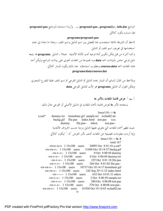 ‫‪program1.pas‬‬    ‫ﺍﻟﱪﺍﻣﺞ ‪ . … program1.pas , program2.c , info.dat‬ﻭﺃﺭﺩﻧﺎ ﺍﺳﺘﺪﻋﺎﺀ ﺍﻟﱪﻧﺎﻣﺞ‬
                                                                                 ‫ﻓﺈﻥ ﻣﺴﺎﺭﻩ ﻳﻜﻮﻥ ﻛﺎﻵﰐ:‬
                                                 ‫‪programs/program1.pas‬‬
                   ‫ﻻﺣﻆ ﺃﻥ ﺍﻟﺸﺮﻃﺔ ﺍﳌﺎﺋﻠﺔ ﺍﺳﺘﺨﺪﻣﺖ ﻫﻨﺎ ﻟﻠﻔﺼﻞ ﺑﲔ ﺍﺳﻢ ﺍﻟﺪﻟﻴﻞ ﻭﺍﺳﻢ ﺍﳌﻠﻒ ، ﻭﻫﺬﺍ ﻣﺎ ﺩﻋﺎﻧﺎ ﺇﱃ ﻋﺪﻡ‬
                                                                     ‫ﺍﺳﺘﺨﺪﺍﻣﻬﺎ ﰲ ﺗﻌﺮﻳﻒ ﺍﺳﻢ ﺍﳌﻠﻒ ﺃﻭ ﺍﻟﺪﻟﻴﻞ.‬
                 ‫‪ programs‬ﻗﺪ ﻳﺘﺒﻌﻪ‬   ‫ﻭﻛﻤﺎ ﺃﺷﺮﻧﺎ ﻣﻦ ﻗﺒﻞ ﳝﻜﻦ ﺗﻜﻮﻳﻦ ﺃﺩﻟﺔ ﻓﺮﻋﻴﺔ ﲢﺖ ﺍﻷﺩﻟﺔ ﺍﻷﺻﻠﻴﺔ . ﻓﻤﺜﻼ ، ﺍﻟﺪﻟﻴﻞ‬
                  ‫ﺩﻟﻴﻞ ﻓﺮﻋﻲ ﺧﺎﺹ ﺑﺎﻟﺒﻴﺎﻧﺎﺕ ﺍﲰﻪ ‪ data‬ﻭﺑﻪ ﳎﻤﻮﻋﺔ ﻣﻦ ﺍﳌﻠﻔﺎﺕ ﲢﺘﻮﻱ ﻋﻠﻰ ﺑﻴﺎﻧﺎﺕ ﺍﻟﱪﺍﻣﺞ ﻭﻟﻴﻜﻦ ﺃﺣﺪ‬
                             ‫ﻫﺬﻩ ﺍﳌﻠﻔﺎﺕ ﺍﲰﻪ ‪ courses.data‬ﻭﻣﻄﻠﻮﺏ ﺍﺳﺘﺪﻋﺎﺅﻩ. ﻋﻨﺪ ﺫﻟﻚ ﻳﻜﻮﻥ ﺍﳌﺴﺎﺭ ﻛﺎﻵﰐ :‬
                                                      ‫‪programs/data/courses.dat‬‬


                  ‫ﻭﻳﻼﺣﻆ ﻣﻦ ﺍﳌﺜﺎﻝ ﺍﻟﺴﺎﺑﻖ ﺃﻥ ﺍﳌﺴﺎﺭ ﳛﺪﺩ ﺍﻟﺪﻟﻴﻞ ﰒ ﺍﻟﺪﻟﻴﻞ ﺍﻟﻔﺮﻋﻲ ﰒ ﺍﺳﻢ ﺍﳌﻠﻒ ﻃﺒﻘﺎ ﻟﻠﺘﻔﺮﻉ ﺍﻟﺸﺠﺮﻱ.‬
                                               ‫ﻭﳝﻜﻦ ﺍﻟﻘﻮﻝ ﺃﻥ ﺍﻟﺪﻟﻴﻞ ‪ programs‬ﻫﻮ ﺍﻷﺏ ﻟﻠﺪﻟﻴﻞ ﺍﻟﻔﺮﻋﻲ ‪. data‬‬


                                                                       ‫3 ـ 1 ﻋﺮﺽ ﻗﺎﺋﻤﺔ ﺍﳌﻠﻔﺎﺕ ﺑﺎﻷﻣﺮ ‪:ls‬‬
                          ‫ﻳﺴﺘﺨﺪﻡ ﺍﻷﻣﺮ ‪ ls‬ﻟﻌﺮﺽ ﻗﺎﺋﻤﺔ ﺑﺄﲰﺎﺀ ﺍﳌﻠﻔﺎﺕ ﰲ ﺍﻟﺪﻟﻴﻞ ﺍﻷﺻﻠﻲ ﺃﻭ ﺍﻟﻔﺮﻋﻲ ﻣﺜﺎﻝ ﺫﻟﻚ :‬
                                                                      ‫‪linux110:~> ls‬‬
                        ‫*‪a.out‬‬       ‫‪dummy.txt homebanr.gif sample.txt wchat02.tar‬‬
                                      ‫‪backg.gif file.pas index.html test.pas xxx‬‬
                                           ‫‪dummy‬‬       ‫‪file.pas~ mbox‬‬       ‫~‪test.pas‬‬
                                    ‫ﺣﻴﺚ ﺗﻈﻬﺮ ﺃﲰﺎﺀ ﺍﳌﻠﻔﺎﺕ ﺍﻟﱵ ﳛﺘﻮﻱ ﻋﻠﻴﻬﺎ ﺍﻟﺪﻟﻴﻞ ﻣﺮﺗﺒﺔ ﺣﺴﺐ ﺍﳊﺮﻭﻑ ﺍﻷﲜﺪﻳﺔ.‬
                                 ‫ﻭﺇﺫﺍ ﺃﺭﺩﺕ ﻣﻌﻠﻮﻣﺎﺕ ﺗﻔﺼﻴﻠﻴﺔ ﻋﻦ ﺍﳌﻠﻔﺎﺕ ﺃﺿﻒ ﻷﻣﺮ ﺍﻟﻌﺮﺽ "1– " ﻟﻴﻜﻮﻥ ﻛﺎﻵﰐ :‬
                                                                           ‫‪linux110:~> ls -l‬‬
                                                                                   ‫761 ‪total‬‬
                                  ‫‪-rwxr-xr-x 1 15s100 users‬‬       ‫*‪34095 Oct 8 01:18 a.out‬‬
                              ‫‪-rw-rw-r-- 1 15s100 users‬‬        ‫‪31688 Oct 10 14:37 backg.gif‬‬
                                      ‫‪-rw-r--r-- 1 15s100 users‬‬       ‫‪0 Oct 8 00:50 dummy‬‬
                                 ‫‪-rw-r--r-- 1 15s100 users‬‬         ‫‪0 Oct 8 00:49 dummy.txt‬‬
                                     ‫‪-rw-r--r-- 1 15s100 users‬‬      ‫‪225 Oct 8 01:18 file.pas‬‬
                                   ‫‪-rw-r--r-- 1 15s100 users‬‬      ‫~‪266 Oct 8 01:02 file.pas‬‬
                          ‫‪-rw-rw-r-- 1 15s100 users‬‬       ‫‪10737 Oct 10 14:17 homebanr.gif‬‬
                              ‫‪-rw-rw-r-- 1 15s100 users‬‬         ‫‪242 Sep 29 11:32 index.html‬‬
                                      ‫‪-rw------- 1 15s100 users‬‬      ‫‪652 Oct 14 01:31 mbox‬‬
                                  ‫‪-rw-r--r-- 1 15s100 users‬‬        ‫‪2 Oct 8 00:50 sample.txt‬‬
                                    ‫‪-rw-r--r-- 1 15s100 users‬‬       ‫‪280 Oct 4 00:08 test.pas‬‬
                                  ‫‪-rw-r--r-- 1 15s100 users‬‬       ‫~‪278 Oct 4 00:06 test.pas‬‬
                            ‫‪-rw-rw-r-- 1 15s100 users‬‬       ‫‪81920 Oct 10 14:03 wchat02.tar‬‬
                                                         ‫41‬




‫‪PDF created with FinePrint pdfFactory Pro trial version http://www.fineprint.com‬‬
 