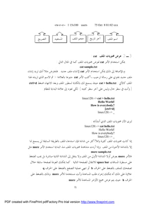 ‫001‪-rw-r--r-- 1 15s‬‬    ‫‪users‬‬         ‫‪75 Oct 8 01:02 xxx‬‬



                          ‫ﺍﻟﺘﺼﺮﻳﺢ‬         ‫ﺍﳌﺴﺘﻔﻴﺪ‬       ‫ﺣﺠﻢ ﺍﳌﻠﻒ‬          ‫ﺁﺧﺮ ﺗﺎﺭﻳﺦ‬      ‫ﺍﺳﻢ ﺍﳌﻠﻒ‬



                                                                           ‫3 ـ 2 ﻋﺮﺽ ﳏﺘﻮﻳﺎﺕ ﺍﳌﻠﻒ ‪: cat‬‬
                                           ‫ﳝﻜﻦ ﺍﺳﺘﺨﺪﺍﻡ ﺍﻷﻣﺮ ‪ cat‬ﻟﻌﺮﺽ ﳏﺘﻮﻳﺎﺕ ﺍﳌﻠﻒ ﻛﻤﺎ ﰲ ﺍﳌﺜﺎﻝ ﺍﻟﺘﺎﱄ :‬
                                                                ‫‪cat sample.txt‬‬
                ‫ﻭﺑﺎﻹﺿﺎﻓﺔ ﺇﱃ ﺫﻟﻚ ﳝﻜﻦ ﺍﺳﺘﺨﺪﺍﻡ ﺍﻷﻣﺮ ‪ cat‬ﻹﻧﺸﺎﺀ ﻣﻠﻒ ﺟﺪﻳﺪ . ﻓﻠﻨﻔﺘﺮﺽ ﻣﺜﻼ ﺃﻧﻚ ﺗﺮﻳﺪ ﺇﻧﺸﺎﺀ‬
                ‫ﻣﻠﻒ ﺟﺪﻳﺪ ﳛﺘﻮﻱ ﻋﻠﻰ ﺭﺳﺎﻟﺔ ﺗﺮﺣﻴﺐ ، ﺃﻛﺘﺐ ﺍﻷﻣﺮ ‪ cat‬ﻣﺘﺒﻮﻋﺎ ﺑﺎﻟﻌﻼﻣﺔ > ﰒ ﺍﻻﺳﻢ ﺍﻟﺬﻱ ﺗﺮﻳﺪﻩ ﳍﺬﺍ‬
                 ‫‪ctrl+d‬‬   ‫ﺍﳌﻠﻒ ﻛﺎﻵﰐ : ‪ cat > hello.txt‬ﺣﻴﻨﺌﺬ ﻳﺴﻤﺢ ﻟﻚ ﺑﺎﻟﻜﺘﺎﺑﺔ ﻟﺴﻄﻮﺭ ﺍﳌﻠﻒ ﻭﺑﻌﺪ ﺍﻻﻧﺘﻬﺎﺀ ﺍﺿﻐﻂ‬
                            ‫) ﻭﺃﻧﺖ ﰲ ﺳﻄﺮ ﺧﺎﻝ ﻭﻟﻴﺲ ﻋﻠﻰ ﺁﺧﺮ ﺳﻄﺮ ﻛﺘﺒﺘﻪ ( ﻟﻜﻲ ﺗﻌﻮﺩ ﺇﱃ ﻋﻼﻣﺔ ﺍﻟﺒﺪﺍﻳﺔ ﻟﻠﻨﻈﺎﻡ .‬

                                                                 ‫‪linux120:~> cat > hello.txt‬‬
                                                                             ‫!‪Hello World‬‬
                                                                        ‫?‪How is everybody‬‬
                                                                                   ‫]‪[ctrl+d‬‬
                                                                             ‫_ >~:021‪linux‬‬


                                                                           ‫ﻟﻨﺮﻯ ﺍﻵﻥ ﳏﺘﻮﻳﺎﺕ ﺍﳌﻠﻒ ﺍﻟﺬﻱ ﺃﻧﺸﺄﻧﺎﻩ :‬
                                                                   ‫‪linux120:~> cat hello.txt‬‬
                                                                              ‫!‪Hello World‬‬
                                                                         ‫?‪How is everybody‬‬
                                                                             ‫_ >~:021‪linux‬‬
                  ‫ﺇﺫﺍ ﻛﺎﻧﺖ ﳏﺘﻮﻳﺎﺕ ﺍﳌﻠﻒ ﻛﺜﲑﺓ ﻭﲤﻸ ﺃﻛﺜﺮ ﻣﻦ ﺷﺎﺷﺔ ﻓﺈﻥ ﺍﺳﺘﺪﻋﺎﺀ ﺍﳌﻠﻒ ﺑﺎﻟﻄﺮﻳﻘﺔ ﺍﻟﺴﺎﺑﻘﺔ ﻟﻦ ﻳﺴﻤﺢ ﻟﻨﺎ‬
                 ‫ﺇﻻ ﺑﺎﻟﺸﺎﺷﺔ ﺍﻷﺧﲑﺓ ﻣﻦ ﺍﳌﻠﻒ. ﻭﺇﺫﺍ ﺃﺭﺩﺕ ﻣﺸﺎﻫﺪﺓ ﳏﺘﻮﻳﺎﺕ ﺍﳌﻠﻒ ﻣﻨﺬ ﺍﻟﺒﺪﺍﻳﺔ ﺍﺳﺘﺨﺪﻡ ﺍﻷﻣﺮ ‪ more‬ﻣﺜﻞ‬
                                                                          ‫‪more sample.txt‬‬
                 ‫ﻓﺎﻷﻣﺮ ‪ more‬ﻳﻌﺮﺽ ﺃﻭﻻ ﺍﻟﺸﺎﺷﺔ ﺍﻷﻭﱃ ﻣﻦ ﺍﳌﻠﻒ ﻭﻻ ﻳﻨﺘﻘﻞ ﺇﱃ ﺍﻟﺸﺎﺷﺔ ﺍﻟﺜﺎﻧﻴﺔ ﻣﺒﺎﺷﺮﺓ ﺑﻞ ﳚﺐ ﺍﻟﻀﻐﻂ‬
                  ‫ﻋﻠﻰ ﻣﺴﻄﺮﺓ ﺍﳌﺴﺎﻓﺎﺕ ‪ space bar‬ﻟﻼﻧﺘﻘﺎﻝ ﻟﻠﺼﻔﺤﺔ ﺍﻟﺘﺎﻟﻴﺔ . ﻛﻤﺎ ﳝﻜﻨﻚ ﺍﻟﻌﻮﺩﺓ ﻟﺼﻔﺤﺔ ﺳﺎﺑﻘﺔ ﺧﻼﻝ‬
                           ‫.‬   ‫‪q‬‬   ‫ﺃﻭ ﺗﻨﻬﻲ ﻋﻤﻠﻴﺔ ﺍﻟﺘﺼﻔﺢ ﺑﺎﻟﻀﻐﻂ ﻋﻠﻰ ﺍﳊﺮﻑ‬    ‫‪b‬‬   ‫ﺗﺼﻔﺤﻚ ﻟﻠﻤﻠﻒ ﺑﺎﻟﻀﻐﻂ ﻋﻠﻰ ﺍﳊﺮﻑ‬
                   ‫ﻭﺫﻟﻚ ﺑﺎﻟﻀﻐﻂ ﻋﻠﻰ‬      ‫‪more‬‬   ‫ﻋﻼﻭﺓ ﻋﻠﻰ ﺫﻟﻚ ﺃﻧﻪ ﳝﻜﻨﻚ ﺇﺟﺮﺍﺀ ﻃﻠﺐ ﺍﳌﺴﺎﻋﺪﺓ ﻭﺃﻧﺖ ﻣﺴﺘﺨﺪﻣﺎ ﻟﻸﻣﺮ‬
                                                    ‫ﺣﻴﺚ ﻳﺘﻢ ﻋﺮﺽ ﲨﻴﻊ ﺍﻷﻭﺍﻣﺮ ﺍﳌﺴﺎﻋﺪﺓ ﻟﻸﻣﺮ ‪. more‬‬       ‫‪h‬‬   ‫ﺍﳊﺮﻑ‬
                                                          ‫51‬




‫‪PDF created with FinePrint pdfFactory Pro trial version http://www.fineprint.com‬‬
 