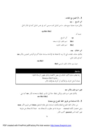 ‫3 – 3 ﺍﻟﻌﻤﻞ ﻣﻊ ﺍﳌﻠﻔﺎﺕ :‬
                                                                                               ‫: ‪cp‬‬     ‫ﺃﻣﺮ ﺍﻟﻨﺴﺦ‬
                     ‫ﳝﻜﻦ ﺇﺟﺮﺍﺀ ﻋﻤﻠﻴﺔ ﻧﺴﺦ ﻣﻠﻒ ﻣﺎ ﻣﻦ ﺍﻟﺪﻟﻴﻞ ﲢﺖ ﻣﺴﻤﻰ ﺁﺧﺮ ﰲ ﻧﻔﺲ ﺍﻟﺪﻟﻴﻞ ﻛﻤﺎ ﰲ ﺍﳌﺜﺎﻝ ﺍﻟﺘﺎﱄ :‬

                                                  ‫2‪cp file1 file‬‬
                                                                                                        ‫ﺣﻴﺚ ﺃﻥ :‬
                                                                                ‫ﺃﻣﺮ ﺍﻟﻨﺴﺦ‬        ‫‪cp‬‬
                                                                     ‫ﺍﺳﻢ ﺍﳌﻠﻒ ﺍﳌﺮﺍﺩ ﻧﺴﺨﻪ‬       ‫1‪file‬‬

                                                                         ‫ﺍﺳﻢ ﺍﳌﻠﻒ ﺍﳉﺪﻳﺪ‬        ‫2‪file‬‬


                                                                                                ‫‪rm‬‬     ‫ﺃﻣﺮ ﺍﳊﺬﻑ :‬
                ‫‪rm‬‬   ‫ﳝﻜﻨﻚ ﺣﺬﻑ ﺍﳌﻠﻔﺎﺕ ﺍﻟﱵ ﻻ ﺗﺮﻳﺪ ﺍﻻﺣﺘﻔﺎﻅ ‪‬ﺎ ﻹﺗﺎﺣﺔ ﻣﺴﺎﺣﺔ ﺧﺎﻟﻴﺔ ﺃﻛﱪ ﰲ ﺃﻗﺮﺍﺹ ﺍﻟﺘﺨﺰﻳﻦ ﺑﺎﻷﻣﺮ‬
                                                                                              ‫ﻛﻤﺎ ﰲ ﺍﳌﺜﺎﻝ ﺍﻟﺘﺎﱄ :‬
                                           ‫3‪rm file‬‬
                                                                     ‫ﺣﻴﺚ ﻳﻨﻢ ﺣﺬﻑ ﺍﳌﻠﻒ ﺍﳌﺴﻤﻰ 3‪. file‬‬


                                                                                                       ‫ﻣﻼﺣﻈﺔ:‬
                                    ‫ﺭﲟﺎ ﻳﻄﻠﺐ ﻣﻨﻚ ﺗﺄﻛﻴﺪ ﺍﳊﺬﻑ ﰲ ﺑﻌﺾ ﺍﻷﻧﻈﻤﺔ ﻭﺫﻟﻚ ﺑﻈﻬﻮﺭ ﺍﻟﺮﺳﺎﻟﺔ ﺍﻟﺘﺎﻟﻴﺔ :‬
                                                  ‫_ )‪Remove file3? (y/n‬‬
                                                      ‫ﻋﻨﺪﺋﺬ ﺃﺩﺧﻞ ﺍﳊﺮﻑ ‪ y‬ﻟﻠﺘﺄﻛﻴﺪ ﺃﻭ ﺍﳊﺮﻑ ‪ n‬ﻹﻟﻐﺎﺀ ﺍﻷﻣﺮ‬


                                                                                    ‫:‬   ‫‪mv‬‬   ‫ﺗﻐﻴﲑ ﺍﺳﻢ ﻣﻠﻒ ﺑﺎﻷﻣﺮ‬
                   ‫ﻣﺜﻼ ﺇﱃ ﺍﻻﺳﻢ 2‪ file‬ﺑﺎﺳﺘﺨﺪﺍﻡ ﺍﻷﻣﺮ ‪ mv‬ﻛﻤﺎ ﻳﻠﻲ :‬       ‫1‪file‬‬   ‫ﳝﻜﻨﻚ ﺗﻐﻴﲑ ﺍﺳﻢ ﺍﳌﻠﻒ ﻭﻟﻴﻜﻦ‬
                                            ‫2‪mv file1 file‬‬

                                                             ‫‪Linux‬‬   ‫3 – 4 ﺍﳌﺴﺎﻋﺪﺓ ﻋﻦ ﻃﺮﻳﻖ ﺍﳋﻂ ﺍﳌﻔﺘﻮﺡ ﻣﻊ‬
                 ‫‪man‬‬    ‫ﻣﻦ ﺧﻼﻝ ﺍﳋﻂ ﺍﳌﻔﺘﻮﺡ ﻟﻠﻨﻈﺎﻡ ﳝﻜﻨﻚ ﺍﺳﺘﺪﻋﺎﺀ ﺩﻟﻴﻞ ﻧﻈﺎﻡ ﺍﻟﺘﺸﻐﻴﻞ ‪ Linux‬ﻋﻦ ﻃﺮﻳﻖ ﺍﻷﻣﺮ‬
                     ‫ﻭﻫﻲ ﺍﺧﺘﺼﺎﺭ ﻟﻜﻠﻤﺔ ‪ - manual‬ﻣﺘﺒﻮﻋﺎ ﲟﺎ ﻫﻮ ﻣﻄﻠﻮﺏ ﺍﻻﺳﺘﻌﻼﻡ ﻋﻨﻪ . ﻓﻤﺜﻼ ﻟﻼﺳﺘﻌﻼﻡ ﻋﻦ ﻃﺮﻳﻘﺔ‬
                                                                      ‫ﺗﻐﻴﲑ ﻛﻠﻤﺔ ﺍﻟﺴﺮ ‪ passwd‬ﺃﻛﺘﺐ ﺍﻷﻣﺮ :‬
                                                        ‫61‬




‫‪PDF created with FinePrint pdfFactory Pro trial version http://www.fineprint.com‬‬
 