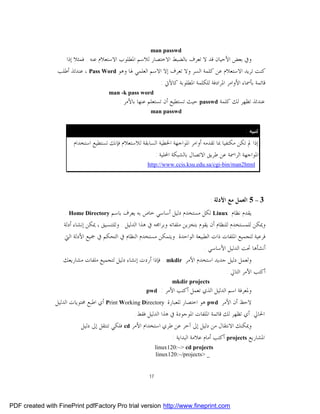 ‫‪man passwd‬‬
                    ‫ﻭﰲ ﺑﻌﺾ ﺍﻷﺣﻴﺎﻥ ﻗﺪ ﻻ ﺗﻌﺮﻑ ﺑﺎﻟﻀﺒﻂ ﺍﻻﺧﺘﺼﺎﺭ ﻟﻼﺳﻢ ﺍﳌﻄﻠﻮﺏ ﺍﻻﺳﺘﻌﻼﻡ ﻋﻨﻪ . ﻓﻤﺜﻼ ﺇﺫﺍ‬
                 ‫ﻛﻨﺖ ﺗﺮﻳﺪ ﺍﻻﺳﺘﻌﻼﻡ ﻋﻦ ﻛﻠﻤﺔ ﺍﻟﺴﺮ ﻭﻻ ﺗﻌﺮﻑ ﺇﻻ ﺍﻻﺳﻢ ﺍﻟﻌﻠﻤﻲ ﳍﺎ ﻭﻫﻮ ‪ ، Pass Word‬ﻋﻨﺪﺋﺬ ﺃﻃﻠﺐ‬
                                                          ‫ﻗﺎﺋﻤﺔ ﺑﺄﲰﺎﺀ ﺍﻷﻭﺍﻣﺮ ﺍﳌﺮﺍﺩﻓﺔ ﻟﻠﻜﻠﻤﺔ ﺍﳌﻄﻠﻮﺑﺔ ﻛﺎﻵﰐ :‬
                                       ‫‪man -k pass word‬‬
                                           ‫ﻋﻨﺪﺋﺬ ﺗﻈﻬﺮ ﻟﻚ ﻛﻠﻤﺔ ‪ passwd‬ﺣﻴﺚ ﺗﺴﺘﻄﻴﻊ ﺃﻥ ﺗﺴﺘﻌﻠﻢ ﻋﻨﻬﺎ ﺑﺎﻷﻣﺮ :‬
                                                         ‫‪man passwd‬‬


                                                                                                    ‫ﺗﻨﺒﻴﻪ :‬
                       ‫ﺇﺫﺍ ﱂ ﺗﻜﻦ ﻣﻜﺘﻔﻴﺎ ﲟﺎ ﺗﻘﺪﻣﻪ ﺃﻭﺍﻣﺮ ﺍﳌﻮﺍﺟﻬﺔ ﺍﳋﻄﻴﺔ ﺍﻟﺴﺎﺑﻘﺔ ﻟﻼﺳﺘﻌﻼﻡ ﻓﺈﻧﻚ ﺗﺴﺘﻄﻴﻊ ﺍﺳﺘﺨﺪﺍﻡ‬
                                                        ‫ﺍﳌﻮﺍﺟﻬﺔ ﺍﻟﺮﺍﲰﺔ ﻋﻦ ﻃﺮﻳﻖ ﺍﻻﺗﺼﺎﻝ ﺑﺎﻟﺸﺒﻜﺔ ﺍﶈﻠﻴﺔ :‬
                                                        ‫‪http://www.ccis.ksu.edu.sa/cgi-bin/man2html‬‬




                                                                                     ‫3 – 5 ﺍﻟﻌﻤﻞ ﻣﻊ ﺍﻷﺩﻟﺔ :‬
                   ‫ﻳﻘﺪﻡ ﻧﻈﺎﻡ ‪ Linux‬ﻟﻜﻞ ﻣﺴﺘﺨﺪﻡ ﺩﻟﻴﻞ ﺃﺳﺎﺳﻲ ﺧﺎﺹ ﺑﻪ ﻳﻌﺮﻑ ﺑﺎﺳﻢ ‪. Home Directory‬‬
                   ‫ﻭﳝﻜﻦ ﻟﻠﻤﺴﺘﺨﺪﻡ ﻟﻠﻨﻈﺎﻡ ﺃﻥ ﻳﻘﻮﻡ ﺑﺘﺨﺰﻳﻦ ﻣﻠﻔﺎﺗﻪ ﻭﺑﺮﺍﳎﻪ ﰲ ﻫﺬﺍ ﺍﻟﺪﻟﻴﻞ . ﻭﻟﻠﺘﻨﺴﻴﻖ ، ﳝﻜﻦ ﺇﻧﺸﺎﺀ ﺃﺩﻟﺔ‬
                    ‫ﻓﺮﻋﻴﺔ ﻟﺘﺠﻤﻴﻊ ﺍﳌﻠﻔﺎﺕ ﺫﺍﺕ ﺍﻟﻄﺒﻴﻌﺔ ﺍﻟﻮﺍﺣﺪﺓ. ﻭﻳﺘﻤﻜﻦ ﻣﺴﺘﺨﺪﻡ ﺍﻟﻨﻈﺎﻡ ﰲ ﺍﻟﺘﺤﻜﻢ ﰲ ﲨﻴﻊ ﺍﻷﺩﻟﺔ ﺍﻟﱵ‬
                                                                               ‫ﺃﻧﺸﺄﻫﺎ ﲢﺖ ﺍﻟﺪﻟﻴﻞ ﺍﻷﺳﺎﺳﻲ .‬
                   ‫ﻭﻟﻌﻤﻞ ﺩﻟﻴﻞ ﺟﺪﻳﺪ ﺍﺳﺘﺨﺪﻡ ﺍﻷﻣﺮ ‪ . mkdir‬ﻓﺈﺫﺍ ﺃﺭﺩﺕ ﺇﻧﺸﺎﺀ ﺩﻟﻴﻞ ﻟﺘﺠﻤﻴﻊ ﻣﻠﻔﺎﺕ ﻣﺸﺎﺭﻳﻌﻚ‬
                                                                                     ‫ﺃﻛﺘﺐ ﺍﻷﻣﺮ ﺍﻟﺘﺎﱄ :‬
                                                                    ‫‪mkdir projects‬‬
                                                       ‫‪pwd‬‬      ‫ﻭﳌﻌﺮﻓﺔ ﺍﺳﻢ ﺍﻟﺪﻟﻴﻞ ﺍﻟﺬﻱ ﺗﻌﻤﻞ ﺃﻛﺘﺐ ﺍﻷﻣﺮ :‬
                ‫ﻻﺣﻆ ﺃﻥ ﺍﻷﻣﺮ ‪ pwd‬ﻫﻮ ﺍﺧﺘﺼﺎﺭ ﻟﻠﻌﺒﺎﺭﺓ ‪ Print Working Directory‬ﺃﻱ ﺍﻃﺒﻊ ﳏﺘﻮﻳﺎﺕ ﺍﻟﺪﻟﻴﻞ‬
                                                 ‫ﺍﳊﺎﱄ. ﺃﻱ ﺗﻈﻬﺮ ﻟﻚ ﻗﺎﺋﻤﺔ ﺍﳌﻠﻔﺎﺕ ﺍﳌﻮﺟﻮﺩﺓ ﰲ ﻫﺬﺍ ﺍﻟﺪﻟﻴﻞ ﻓﻘﻂ.‬
                           ‫ﻭﳝﻜﻨﻚ ﺍﻻﻧﺘﻘﺎﻝ ﻣﻦ ﺩﻟﻴﻞ ﺇﱃ ﺁﺧﺮ ﻋﻦ ﻃﺮﻱ ﺍﺳﺘﺨﺪﺍﻡ ﺍﻷﻣﺮ ‪ cd‬ﻓﻠﻜﻲ ﺗﻨﺘﻘﻞ ﺇﱃ ﺩﻟﻴﻞ‬
                                                                 ‫ﺍﳌﺸﺎﺭﻳﻊ ‪ projects‬ﺃﻛﺘﺐ ﺃﻣﺎﻡ ﻋﻼﻣﺔ ﺍﻟﺒﺪﺍﻳﺔ :‬
                                                              ‫‪linux120:~> cd projects‬‬
                                                              ‫_ >‪linux120:~/projects‬‬


                                                         ‫71‬




‫‪PDF created with FinePrint pdfFactory Pro trial version http://www.fineprint.com‬‬
 