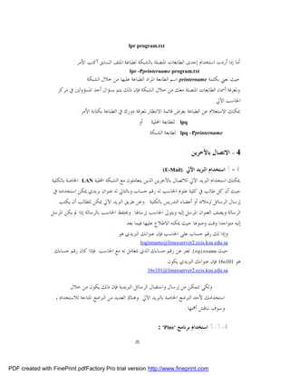 ‫‪lpr program.txt‬‬


                           ‫ﺃﻣﺎ ﺇﺫﺍ ﺃﺭﺩﺕ ﺍﺳﺘﺨﺪﺍﻡ ﺇﺣﺪﻯ ﺍﻟﻄﺎﺑﻌﺎﺕ ﺍﳌﺘﺼﻠﺔ ﺑﺎﻟﺸﺒﻜﺔ ﻟﻄﺒﺎﻋﺔ ﺍﳌﻠﻒ ﺍﻟﺴﺎﺑﻖ ﺃﻛﺘﺐ ﺍﻷﻣﺮ :‬
                                                       ‫‪lpr -Pprintername program.txt‬‬
                               ‫ﺣﻴﺚ ﻧﻌﲏ ﺑﻜﻠﻤﺔ ‪ printername‬ﺍﺳﻢ ﺍﻟﻄﺎﺑﻌﺔ ﺍﳌﺮﺍﺩ ﺍﻟﻄﺒﺎﻋﺔ ﻋﻠﻴﻬﺎ ﻣﻦ ﺧﻼﻝ ﺍﻟﺸﺒﻜﺔ.‬
                    ‫ﻭﳌﻌﺮﻓﺔ ﺃﲰﺎﺀ ﺍﻟﻄﺎﺑﻌﺎﺕ ﺍﳌﺘﺼﻠﺔ ﻣﻌﻚ ﻣﻦ ﺧﻼﻝ ﺍﻟﺸﺒﻜﺔ ﻓﺈﻥ ﺫﻟﻚ ﻳﺘﻢ ﺑﺴﺆﺍﻝ ﺃﺣﺪ ﺍﳌﺴﺆﻭﻟﲔ ﰲ ﻣﺮﻛﺰ‬
                                                                                               ‫ﺍﳊﺎﺳﺐ ﺍﻵﱄ .‬
                             ‫ﳝﻜﻨﻚ ﺍﻻﺳﺘﻌﻼﻡ ﻋﻦ ﺍﻟﻄﺒﺎﻋﺔ ﺑﻌﺮﺽ ﻗﺎﺋﻤﺔ ﺍﻻﻧﺘﻈﺎﺭ ﳌﻌﺮﻓﺔ ﺩﻭﺭﻙ ﰲ ﺍﻟﻄﺒﺎﻋﺔ ﺑﻜﺘﺎﺑﺔ ﺍﻷﻣﺮ :‬
                                                           ‫ﺃﻭ‬       ‫ﻟﻠﻄﺎﺑﻌﺔ ﺍﶈﻠﻴﺔ‬   ‫‪lpq‬‬
                                                                   ‫ﻟﻄﺎﺑﻌﺔ ﺍﻟﺸﺒﻜﺔ‬    ‫‪lpq –Pprintername‬‬


                                                                                      ‫4 – ﺍﻻﺗﺼﺎﻝ ﺑﺎﻵﺧﺮﻳﻦ :‬

                                                                          ‫:)‪(E-Mail‬‬   ‫4 – 1 ﺍﺳﺘﺨﺪﺍﻡ ﺍﻟﱪﻳﺪ ﺍﻵﱄ‬
                 ‫ﺍﳋﺎﺻﺔ ﺑﺎﻟﻜﻠﻴﺔ‬   ‫‪LAN‬‬   ‫ﳝﻜﻨﻚ ﺍﺳﺘﺨﺪﺍﻡ ﺍﻟﱪﻳﺪ ﺍﻵﱄ ﻟﻼﺗﺼﺎﻝ ﺑﺎﻵﺧﺮﻳﻦ ﺍﻟﺬﻳﻦ ﻳﺘﻌﺎﻣﻠﻮﻥ ﻣﻊ ﺍﻟﺸﺒﻜﺔ ﺍﶈﻠﻴﺔ‬
                  ‫ﺣﻴﺚ ﺃﻥ ﻛﻞ ﻃﺎﻟﺐ ﰲ ﻛﻠﻴﺔ ﻋﻠﻮﻡ ﺍﳊﺎﺳﺐ ﻟﻪ ﺭﻗﻢ ﺣﺴﺎﺏ ﻭﺑﺎﻟﺘﺎﱄ ﻟﻪ ﻋﻨﻮﺍﻥ ﺑﺮﻳﺪﻱ ﳝﻜﻦ ﺍﺳﺘﺨﺪﺍﻣﻪ ﰲ‬
                    ‫ﺇﺭﺳﺎﻝ ﺍﻟﺮﺳﺎﺋﻞ ﻟﺰﻣﻼﺋﻪ ﺃﻭ ﺃﻋﻀﺎﺀ ﺍﻟﺘﺪﺭﻳﺲ ﺑﺎﻟﻜﻠﻴﺔ . ﻭﻋﻦ ﻃﺮﻳﻖ ﺍﻟﱪﻳﺪ ﺍﻵﱄ ﳝﻜﻦ ﻟﻠﻄﺎﻟﺐ ﺃﻥ ﻳﻜﺘﺐ‬
                 ‫ﺍﻟﺮﺳﺎﻟﺔ ﻭﻳﺼﻒ ﺍﻟﻌﻨﻮﺍﻥ ﺍﳌﺮﺳﻞ ﺇﻟﻴﻪ ﻭﻳﺘﻮﱃ ﺍﳊﺎﺳﺐ ﺇﺭﺳﺎﳍﺎ. ﻭﳛﺘﻔﻆ ﺍﳊﺎﺳﺐ ﺑﺎﻟﺮﺳﺎﻟﺔ ﺇﺫﺍ ﱂ ﻳﻜﻦ ﺍﳌﺮﺳﻞ‬
                                                     ‫ﺇﻟﻴﻪ ﻣﺘﻮﺍﺟﺪﺍ ﻭﻗﺖ ﻭﺻﻮﳍﺎ ﺣﻴﺚ ﳝﻜﻨﻪ ﺍﻻﻃﻼﻉ ﻋﻠﻴﻬﺎ ﻓﻴﻤﺎ ﺑﻌﺪ.‬
                                                ‫ﻭﺇﺫﺍ ﻟﻚ ﺭﻗﻢ ﺣﺴﺎﺏ ﻋﻠﻰ ﺍﳊﺎﺳﺐ ﻓﺈﻥ ﻋﻨﻮﺍﻧﻚ ﺍﻟﱪﻳﺪﻱ ﻫﻮ :‬
                                                               ‫‪loginname@linuxserver2.ccis.ksu.edu.sa‬‬
                  ‫ﺣﻴﺚ ‪ loginname‬ﺗﻌﱪ ﻋﻦ ﺭﻗﻢ ﺣﺴﺎﺑﻚ ﺍﻟﺬﻱ ﺗﺘﻌﺎﻣﻞ ﺑﻪ ﻣﻊ ﺍﳊﺎﺳﺐ. ﻓﺈﺫﺍ ﻛﺎﻥ ﺭﻗﻢ ﺣﺴﺎﺑﻚ‬
                                                                  ‫ﻫﻮ 101‪ 16s‬ﻓﺈﻥ ﻋﻨﻮﺍﻧﻚ ﺍﻟﱪﻳﺪﻱ ﻳﻜﻮﻥ :‬
                                                                  ‫‪16s101@linuxserver2.ccis.ksu.edu.sa‬‬


                          ‫ﻭﻟﻜﻲ ﺗﺘﻤﻜﻦ ﻣﻦ ﺇﺭﺳﺎﻝ ﻭﺍﺳﺘﻘﺒﺎﻝ ﺍﻟﺮﺳﺎﺋﻞ ﺍﻟﱪﻳﺪﻳﺔ ﻓﺈﻥ ﺫﻟﻚ ﻳﻜﻮﻥ ﻣﻦ ﺧﻼﻝ‬
                   ‫ﺍﺳﺘﺨﺪﺍﻣﻚ ﻷﺣﺪ ﺍﻟﱪﺍﻣﺞ ﺍﳋﺎﺻﺔ ﺑﺎﻟﱪﻳﺪ ﺍﻵﱄ. ﻭﻫﻨﺎﻙ ﺍﻟﻌﺪﻳﺪ ﻣﻦ ﺍﻟﱪﺍﻣﺞ ﺍﳌﺘﺎﺣﺔ ﻟﻼﺳﺘﺨﺪﺍﻡ ،‬
                                                                                ‫ﻭﺳﻮﻑ ﻧﻨﺎﻗﺶ ﺃﳘﻬﺎ :‬

                                                                       ‫4-1-1 ﺍﺳﺘﺨﺪﺍﻡ ﺑﺮﻧﺎﻣﺞ '‪: 'Pine‬‬

                                                          ‫02‬




‫‪PDF created with FinePrint pdfFactory Pro trial version http://www.fineprint.com‬‬
 