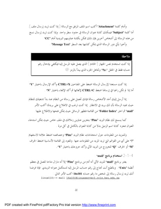 ‫ﻭﺃﻣﺎﻡ ﻛﻠﻤﺔ '‪ 'Attachment‬ﺃﻛﺘﺐ ﺍﺳﻢ ﺍﳌﻠﻒ ﺍﳌﺮﻓﻖ ﻣﻊ ﺍﻟﺮﺳﺎﻟﺔ ) ﺇﺫﺍ ﻛﻨﺖ ﺗﺮﻳﺪ ﺇﺭﺳﺎﻝ ﻣﻠﻒ (.‬
                 ‫ﺃﻣﺎ ﻛﻠﻤﺔ '‪ 'Subject‬ﻓﻴﻤﻜﻨﻚ ﻛﺘﺎﺑﺔ ﻋﻨﻮﺍﻥ ﺍﻟﺮﺳﺎﻟﺔ ﰲ ﺣﺪﻭﺩ ﺳﻄﺮ ﻭﺍﺣﺪ. ﻭﺇﺫﺍ ﻛﻨﺖ ﺗﺮﻳﺪ ﺇﺭﺳﺎﻝ ﻧﺴﺦ‬
                           ‫ﻣﻦ ﻫﺬﻩ ﺍﻟﺮﺳﺎﻟﺔ ﺇﱃ ﺃﺷﺨﺎﺹ ﺁﺧﺮﻳﻦ ﻓﺈﻥ ﺫﻟﻚ ﳑﻜﻦ ﺑﻜﺘﺎﺑﺔ ﻋﻨﺎﻭﻳﻨﻬﻢ ﺍﻟﱪﻳﺪﻳﺔ ﺃﻣﺎﻡ ’‪. ‘CC‬‬
                                   ‫ﻭﺃﺧﲑﺍ ﻳﺄﰐ ﺩﻭﺭ ﺍﻟﺮﺳﺎﻟﺔ ﺍﻟﺬﻱ ﳝﻜﻦ ﻛﺘﺎﺑﺘﻬﺎ ﺑﻌﺪ ﺍﻟﺴﻄﺮ '‪. 'Message Text‬‬


                                                                                                ‫ﻣﻼﺣﻈﺔ :‬
                          ‫ﺇﺫﺍ ﻛﻨﺖ ﺗﺴﺘﺨﺪﻡ ﻧﻔﺲ ﺍﳉﻬﺎﺯ ) ﺍﳋﺎﺩﻡ ( ﺍﻟﺬﻱ ﻳﻌﻤﻞ ﻋﻠﻴﻪ ﺍﳌﺮﺳﻞ ﺇﻟﻴﻪ ﻓﻴﻜﺘﻔﻲ ﺑﺈﺩﺧﺎﻝ ﺭﻗﻢ‬
                                                 ‫ﺣﺴﺎﺑﻪ ﻓﻘﻂ ﰲ ﺍﳊﻘﻞ ':‪ 'To‬ﻭﲡﺎﻫﻞ ﺍﳉﺰﺀ ﺍﻟﺬﻱ ﻳﺒﺪﺃ ﺑﺎﻟﺮﻣﺰ @‬


                 ‫’‪‘Y‬‬   ‫ﺇﺫﺍ ﻛﻨﺖ ﻣﺴﺘﻌﺪﺍ ﻹﺭﺳﺎﻝ ﺍﻟﺮﺳﺎﻟﺔ ﺍﺿﻐﻂ ﻋﻠﻰ ﺍﳌﻔﺘﺎﺣﲔ ‪ CTRL+X‬ﻭﺃﻛﺪ ﺍﻹﺭﺳﺎﻝ ﺑﺎﺧﺘﻴﺎﺭ‬
                               ‫ﺃﻣﺎ ﺇﺫﺍ ﱂ ﺗﻜﻦ ﺭﺍﻏﺒﺎ ﰲ ﺇﺭﺳﺎﳍﺎ ﺍﺿﻐﻂ ‪ CTRL+C‬ﻹﻟﻐﺎﺋﻬﺎ ﰒ ﺃﻛﺪ ﺍﻹﻟﻐﺎﺀ ﺑﺎﺧﺘﻴﺎﺭ ’‪. ‘N‬‬

                 ‫ﺇﺫﺍ ﺃﺭﺳﻞ ﺇﻟﻴﻚ ﺃﺣﺪ ﺍﻷﺷﺨﺎﺹ ﺭﺳﺎﻟﺔ ﻓﺈﻧﻚ ﲢﺼﻞ ﻋﻠﻰ ﺭﺳﺎﻟﺔ ﻣﻦ ﺍﻟﻨﻈﺎﻡ ﻋﻨﺪ ﺑﺪﺃ ﺗﺸﻐﻴﻠﻚ ﻟﻠﻨﻈﺎﻡ‬
                       ‫ﺣﻴﺚ ﺗﻔﻴﺪ ﺍﻟﺮﺳﺎﻟﺔ ﺑﺄﻥ ﻟﻚ ﺑﺮﻳﺪ ﰲ ﺍﻻﻧﺘﻈﺎﺭ. ﺇﺫﺍ ﻛﻨﺖ ﺗﺮﻏﺐ ﰲ ﺍﻻﻃﻼﻉ ﻋﻠﻰ ﺑﺮﻳﺪﻙ ﺃﻛﺘﺐ ﺍﻷﻣﺮ‬
                       ‫’‪ ‘mail‬ﰒ ﺍﺧﺘﺮ '‪ 'Folder Index‬ﻣﻦ ﺍﻟﻘﺎﺋﻤﺔ ﻓﺘﻈﻬﺮ ﺍﻟﺮﺳﺎﺋﻞ ﺣﻴﺚ ﳝﻜﻦ ﻓﺘﺤﻬﺎ ﻭﺍﻻﻃﻼﻉ ﻋﻠﻴﻬﺎ.‬

                 ‫ﻛﻤﺎ ﻳﺴﻤﺢ ﻟﻚ ﻧﻈﺎﻡ ﺍﻟﱪﻳﺪ ’‪ ‘Pine‬ﺑﺘﺨﺰﻳﻦ ﻋﻨﺎﻭﻳﻦ ﺯﻣﻼﺋﻚ ﰲ ﻣﻠﻒ ﺧﺎﺹ ﺣﻴﺚ ﳝﻜﻦ ﺍﺳﺘﺪﻋﺎﺀ‬
                                    ‫ﺍﻟﻌﻨﻮﺍﻥ ﲟﺠﺮﺩ ﻛﺘﺎﺑﺔ ﺍﺳﻢ ﺍﻟﺰﻣﻴﻞ ﺑﺪﻻ ﻣﻦ ﻛﺘﺎﺑﺔ ﺍﻟﻌﻨﻮﺍﻥ ﺑﺎﻟﻜﺎﻣﻞ ﰲ ﻛﻞ ﻣﺮﺓ .‬

                 ‫ﻭﻟﻠﻤﺰﻳﺪ ﻣﻦ ﺍﳌﻌﻠﻮﻣﺎﺕ ﺣﻮﻝ ﺍﺳﺘﺨﺪﺍﻣﺎﺕ ﻧﻈﺎﻡ ﺍﻟﱪﻳﺪ ’‪ ‘Pine‬ﻭﺧﺼﺎﺋﺼﻪ ﺍﺿﻐﻂ ﻋﻼﻣﺔ ﺍﻻﺳﺘﻔﻬﺎﻡ‬
                  ‫’?‘ ﻋﻠﻰ ﺃﻱ ﻣﻦ ﺍﻟﻘﻮﺍﺋﻢ ﺍﻟﱵ ﺗﺮﻳﺪ ﺍﳌﺰﻳﺪ ﻣﻦ ﺍﳌﻌﻠﻮﻣﺎﺕ ﻋﻨﻬﺎ. ﻭﻟﻠﻌﻮﺩ ﺇﱃ ﺍﻟﻘﺎﺋﻤﺔ ﺍﻷﺳﺎﺳﻴﺔ ﺍﺿﻐﻂ ﺍﳊﺮﻑ‬
                                      ‫’‪ ‘M‬ﺃﻭ ﺍﳊﺮﻑ ’‪ ‘Q‬ﻟﻠﺨﺮﻭﺝ ﻣﻦ ﺍﻟﱪﻳﺪ ﺍﻵﱄ ﻭﺃﻛﺪ ﺧﺮﻭﺟﻚ ﺑﺎﺧﺘﻴﺎﺭ ’‪. ‘Y‬‬


                                                                          ‫4-1-2 ﺍﺳﺘﺨﺪﺍﻡ ﺑﺮﻧﺎﻣﺞ ’‪: ‘mail‬‬
                   ‫ﻳﻌﺘﱪ ﺑﺮﻧﺎﻣﺞ ’‪ ‘mail‬ﻟﻠﱪﻳﺪ ﺍﻵﱄ ﺃﻧﻪ ﺃﺩﻡ ﻣﻦ ﺑﺮﻧﺎﻣﺞ ’‪ ‘Pine‬ﺇﻻ ﺃﻧﻪ ﻣﺎﺯﺍﻝ ﻣﺘﺎﺣﺎ ﻟﻠﻌﻤﻞ ﰲ ﻣﻌﻈﻢ‬
                  ‫ﺃﻧﻈﻤﺔ ’‪ . ‘Unix‬ﻭﺑﺎﻟﻄﺒﻊ ﺃﻧﺖ ﲢﺘﺎﺝ ﺇﱃ ﺭﻗﻢ ﺣﺴﺎﺏ ﺍﳌﺮﺳﻞ ﺇﻟﻴﻪ ﻟﺘﺴﺘﻜﻤﻞ ﻋﻨﻮﺍﻧﻪ ﺍﻟﱪﻳﺪﻱ. ﻓﺈﺫﺍ ﻓﺮﺿﻨﺎ‬
                                      ‫ﺃﻧﻚ ﺗﺮﻳﺪ ﺇﺭﺳﺎﻝ ﺭﺳﺎﻟﺔ ﺇﱃ ﺷﺨﺺ ﻣﺎ ﺭﻗﻢ ﺣﺴﺎﺑﻪ 101‪ 16s‬ﺍﻛﺘﺐ ﺍﻷﻣﺮ ﺍﻟﺘﺎﱄ :‬
                            ‫‪linux110:~> mail 16s101@linuxserver2.ccis.ksu.edu.sa‬‬



                                                         ‫22‬




‫‪PDF created with FinePrint pdfFactory Pro trial version http://www.fineprint.com‬‬
 
