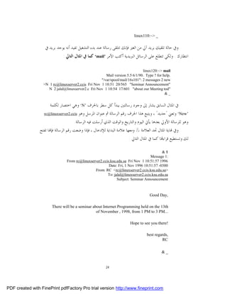 linux110:~> _

                   ‫ﻭﰲ ﺣﺎﻟﺔ ﺗﻠﻘﻴﻚ ﺑﺮﻳﺪ ﺁﱄ ﻣﻦ ﺍﻟﻐﲑ ﻓﺈﻧﻚ ﺗﺘﻠﻘﻰ ﺭﺳﺎﻟﺔ ﻋﻨﺪ ﺑﺪﺀ ﺍﻟﺘﺸﻐﻴﻞ ﺗﻔﻴﺪ ﺃﻧﻪ ﻳﻮﺟﺪ ﺑﺮﻳﺪ ﰲ‬
                              : ‫‘ ﻛﻤﺎ ﰲ ﺍﳌﺜﺎﻝ ﺍﻟﺘﺎﱄ‬mail’ ‫ﺍﻧﺘﻈﺎﺭﻙ . ﻭﻟﻜﻲ ﺗﺘﻄﻠﻊ ﻋﻠﻰ ﺍﻟﺮﺳﺎﺋﻞ ﺍﻟﱪﻳﺪﻳﺔ ﺃﻛﺘﺐ ﺍﻷﻣﺮ‬

                                                                              linux120:~> mail
                                                       Mail version 5.5 6/1/90. Type ? for help.
                                                    "/var/spool/mail/16s101": 2 messages 2 new
                  >N 1 rc@linuxserver2.ccis Fri Nov 1 10:51 20/565 "Seminar Announcement"
                    N 2 jalal@linuxserver2.c Fri Nov 1 10:54 17/601 "about our Meeting tod"
                                                                                            &_


                      ‫‘ ﻭﻫﻲ ﺍﺧﺘﺼﺎﺭ ﻟﻜﻠﻤﺔ‬N’ ‫ﰲ ﺍﳌﺜﺎﻝ ﺍﻟﺴﺎﺑﻖ ﻳﺸﺎﺭ ﺇﱃ ﻭﺟﻮﺩ ﺭﺳﺎﻟﺘﲔ ﻳﺒﺪﺃ ﻛﻞ ﺳﻄﺮ ﺑﺎﳊﺮﻑ‬
                   rc@linuxserver2.ccis ‫‘ ﻭﺗﻌﲏ "ﺟﺪﻳﺪ" ، ﻭﻳﺘﺒﻊ ﻫﺬﺍ ﺍﳊﺮﻑ ﺭﻗﻢ ﺍﻟﺮﺳﺎﻟﺔ ﰒ ﻋﻨﻮﺍﻥ ﺍﳌﺮﺳﻞ ﻭﻫﻮ‬New’

                                      .‫ﻭﻫﻮ ﻟﻠﺮﺳﺎﻟﺔ ﺍﻷﻭﱄ ﺑﻌﺪﻫﺎ ﻳﺄﰐ ﺍﻟﻴﻮﻡ ﻭﺍﻟﺘﺎﺭﻳﺦ ﻭﺍﻟﻮﻗﺖ ﺍﻟﺬﻱ ﺃﺭﺳﻠﺖ ﻓﻴﻪ ﺍﻟﺮﺳﺎﻟﺔ‬
                ‫ﺎ ﺗﻔﺘﺢ‬‫ﺎﻳﺔ ﺍﳌﺜﺎﻝ ﲡﺪ ﺍﻟﻌﻼﻣﺔ & ﻭﻣﻌﻬﺎ ﻋﻼﻣﺔ ﺍﻟﺒﺪﺍﻳﺔ ﻟﻺﺩﺧﺎﻝ ، ﻓﺈﺫﺍ ﻭﺿﻌﺖ ﺭﻗﻢ ﺍﻟﺮﺳﺎﻟﺔ ﻓﺈ‬ ‫ﻭﰲ‬
                                                                        : ‫ﺎ ﻛﻤﺎ ﰲ ﺍﳌﺜﺎﻝ ﺍﻟﺘﺎﱄ‬‫ﻟﻚ ﻭﺗﺴﺘﻄﻴﻊ ﻗﺮﺍﺀ‬

                                                                                           &1
                                                                                    Message 1:
                                 From rc@linuxserver2.ccis.ksu.edu.sa Fri Nov 1 10:51:57 1996
                                                          Date: Fri, 1 Nov 1996 10:51:57 -0300
                                                 From: RC <rc@linuxserver2.ccis.ksu.edu.sa>
                                                         To: jalal@linuxserver2.ccis.ksu.edu.sa
                                                               Subject: Seminar Announcement



                                                                                     Good Day,

                       There will be a seminar about Internet Programming held on the 13th
                                                 of November , 1998, from 1 PM to 3 PM...

                                                                         Hope to see you there!

                                                                                   best regards,
                                                                                            RC

                                                                                             &_


                                                         24




PDF created with FinePrint pdfFactory Pro trial version http://www.fineprint.com
 