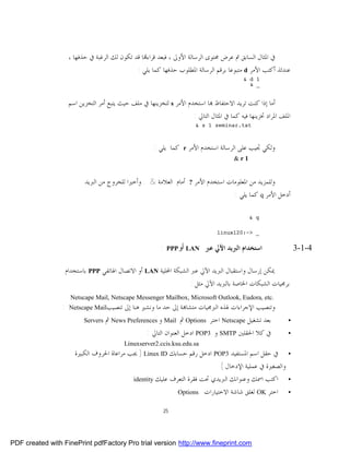 ‫ﰲ ﺍﳌﺜﺎﻝ ﺍﻟﺴﺎﺑﻖ ﰎ ﻋﺮﺽ ﳏﺘﻮﻯ ﺍﻟﺮﺳﺎﻟﺔ ﺍﻷﻭﱃ ، ﻓﺒﻌﺪ ﻗﺮﺍﺀ‪‬ﺎ ﻗﺪ ﺗﻜﻮﻥ ﻟﻚ ﺍﻟﺮﻏﺒﺔ ﰲ ﺣﺬﻓﻬﺎ ،‬
                                                ‫ﻋﻨﺪﺋﺬ ﺃﻛﺘﺐ ﺍﻷﻣﺮ ‪ d‬ﻣﺘﺒﻮﻋﺎ ﺑﺮﻗﻢ ﺍﻟﺮﺳﺎﻟﺔ ﺍﳌﻄﻠﻮﺏ ﺣﺬﻓﻬﺎ ﻛﻤﺎ ﻳﻠﻲ :‬
                                                                                              ‫1 ‪& d‬‬
                                                                                                ‫_ &‬


                      ‫ﺃﻣﺎ ﺇﺫﺍ ﻛﻨﺖ ﺗﺮﻳﺪ ﺍﻻﺣﺘﻔﺎﻅ ‪‬ﺎ ﺍﺳﺘﺨﺪﻡ ﺍﻷﻣﺮ ‪ s‬ﻟﺘﺨﺰﻳﻨﻬﺎ ﰲ ﻣﻠﻒ ﺣﻴﺚ ﻳﺘﺒﻊ ﺃﻣﺮ ﺍﻟﺘﺨﺰﻳﻦ ﺍﺳﻢ‬
                                                                       ‫ﺍﳌﻠﻒ ﺍﳌﺮﺍﺩ ﲣﺰﻳﻨﻬﺎ ﻓﻴﻪ ﻛﻤﺎ ﰲ ﺍﳌﺜﺎﻝ ﺍﻟﺘﺎﱄ :‬
                                                                             ‫‪& s 1 seminar.txt‬‬



                                                        ‫ﻛﻤﺎ ﻳﻠﻲ :‬    ‫‪r‬‬   ‫ﻭﻟﻜﻲ ﲡﻴﺐ ﻋﻠﻰ ﺍﻟﺮﺳﺎﻟﺔ ﺍﺳﺘﺨﺪﻡ ﺍﻷﻣﺮ‬
                                                                                           ‫1‪&r‬‬


                            ‫ﺃﻣﺎﻡ ﺍﻟﻌﻼﻣﺔ & . ﻭﺃﺧﲑﺍ ﻟﻠﺨﺮﻭﺝ ﻣﻦ ﺍﻟﱪﻳﺪ‬        ‫?‬   ‫ﻭﻟﻠﻤﺰﻳﺪ ﻣﻦ ﺍﳌﻌﻠﻮﻣﺎﺕ ﺍﺳﺘﺨﺪﻡ ﺍﻷﻣﺮ‬
                                                                                           ‫ﺃﺩﺧﻞ ﺍﻷﻣﺮ ‪ q‬ﻛﻤﺎ ﻳﻠﻲ :‬

                                                                                                 ‫‪& q‬‬

                                                                                     ‫_ >~:021‪linux‬‬


                                                           ‫:‬    ‫‪ LAN‬أو‪PPP‬‬       ‫ﺍﺳﺘﺨﺪﺍﻡ ﺍﻟﱪﻳﺪ ﺍﻵﱄ ﻋﱪ‬               ‫4-1-3‬

                     ‫ﳝﻜﻦ ﺇﺭﺳﺎﻝ ﻭﺍﺳﺘﻘﺒﺎﻝ ﺍﻟﱪﻳﺪ ﺍﻵﱄ ﻋﱪ ﺍﻟﺸﺒﻜﺔ ﺍﶈﻠﻴﺔ ‪ LAN‬ﺃﻭ ﺍﻻﺗﺼﺎﻝ ﺍﳍﺎﺗﻔﻲ ‪ PPP‬ﺑﺎﺳﺘﺨﺪﺍﻡ‬
                                                                         ‫ﺑﺮﳎﻴﺎﺕ ﺍﻟﺸﺒﻜﺎﺕ ﺍﳋﺎﺻﺔ ﺑﺎﻟﱪﻳﺪ ﺍﻵﱄ ﻣﺜﻞ :‬
                      ‫.‪Netscape Mail, Netscape Messenger Mailbox, Microsoft Outlook, Eudora, etc‬‬
                 ‫:‬    ‫ﺗﻨﺼﻴﺐ‪Netscape Mail‬‬    ‫ﻭﺗﻨﺼﻴﺐ ﺍﻹﺟﺮﺍﺀﺍﺕ ﳍﺬﻩ ﺍﻟﱪﳎﻴﺎﺕ ﻣﺘﺸﺎ‪‬ﺔ ﺇﱃ ﺣﺪ ﻣﺎ ﻭﻧﺸﲑ ﻫﻨﺎ ﺇﱃ‬
                            ‫‪Servers‬‬   ‫ﺑﻌﺪ ﺗﺸﻐﻴﻞ ‪ Netscape‬ﺍﺧﺘﺮ ‪ Options‬ﰒ ‪ Mail‬ﻭ ‪ News Preferences‬ﰒ‬              ‫•‬
                                                    ‫ﰲ ﻛﻼ ﺍﳊﻘﻠﲔ ‪ SMTP‬ﻭ 3‪ POP‬ﺍﺩﺧﻞ ﺍﻟﻌﻨﻮﺍﻥ ﺍﻟﺘﺎﱄ :‬                ‫•‬
                                            ‫‪Linuxserver2.ccis.ksu.edu.sa‬‬
                        ‫• ﰲ ﺣﻘﻞ ﺍﺳﻢ ﺍﳌﺴﺘﻔﻴﺪ 3‪ POP‬ﺍﺩﺧﻞ ﺭﻗﻢ ﺣﺴﺎﺑﻚ ‪ ) Linux ID‬ﳚﺐ ﻣﺮﺍﻋﺎﺓ ﺍﳊﺮﻭﻑ ﺍﻟﻜﺒﲑﺓ‬
                                                                             ‫ﻭﺍﻟﺼﻐﲑﺓ ﰲ ﻋﻤﻠﻴﺔ ﺍﻹﺩﺧﺎﻝ (‬
                                             ‫ﺍﻛﺘﺐ ﺍﲰﻚ ﻭﻋﻨﻮﺍﻧﻚ ﺍﻟﱪﻳﺪﻱ ﲢﺖ ﻓﻘﺮﺓ ﺍﻟﺘﻌﺮﻑ ﻋﻠﻴﻚ ‪identity‬‬     ‫•‬

                                                                    ‫‪Options‬‬     ‫ﺍﺧﺘﺮ ‪ OK‬ﻟﻐﻠﻖ ﺷﺎﺷﺔ ﺍﻻﺧﺘﻴﺎﺭﺍﺕ‬    ‫•‬

                                                               ‫52‬




‫‪PDF created with FinePrint pdfFactory Pro trial version http://www.fineprint.com‬‬
 