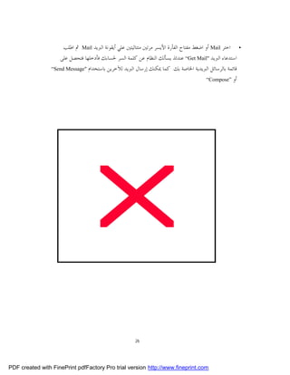‫• ﺍﺧﺘﺮ ‪ Mail‬ﺃﻭ ﺍﺿﻐﻂ ﻣﻔﺘﺎﺡ ﺍﻟﻔﺄﺭﺓ ﺍﻷﻳﺴﺮ ﻣﺮﺗﲔ ﻣﺘﺘﺎﻟﻴﺘﲔ ﻋﻠﻲ ﺃﻳﻘﻮﻧﺔ ﺍﻟﱪﻳﺪ ‪ Mail‬ﰒ ﺍﻃﻠﺐ‬
                    ‫ﺍﺳﺘﺪﻋﺎﺀ ﺍﻟﱪﻳﺪ "‪ “Get Mail‬ﻋﻨﺪﺋﺬ ﻳﺴﺄﻟﻚ ﺍﻟﻨﻈﺎﻡ ﻋﻦ ﻛﻠﻤﺔ ﺍﻟﺴﺮ ﳊﺴﺎﺑﻚ ﻓﺄﺩﺧﻠﻬﺎ ﻓﺘﺤﺼﻞ ﻋﻠﻰ‬
                 ‫ﻗﺎﺋﻤﺔ ﺑﺎﻟﺮﺳﺎﺋﻞ ﺍﻟﱪﻳﺪﻳﺔ ﺍﳋﺎﺻﺔ ﺑﻚ. ﻛﻤﺎ ﳝﻜﻨﻚ ﺇﺭﺳﺎﻝ ﺍﻟﱪﻳﺪ ﻟﻶﺧﺮﻳﻦ ﺑﺎﺳﺘﺨﺪﺍﻡ "‪“Send Message‬‬
                                                                                       ‫”‪“Compose‬‬   ‫ﺃﻭ‬




                                                       ‫62‬




‫‪PDF created with FinePrint pdfFactory Pro trial version http://www.fineprint.com‬‬
 
