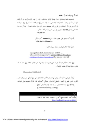 ‫4-3 ﻭﺳﻴﻠﺔ ﺍﻻﺗﺼﺎﻝ '‪: 'talk‬‬
                 ‫ﺗﺴﺘﺨﺪﻡ ﻫﺬﻩ ﺍﻟﻮﺳﻴﻠﺔ ﰲ ﺇﺟﺮﺍﺀ ﳏﺎﺩﺛﺔ ﻛﺘﺎﺑﻴﺔ ﻣﺒﺎﺷﺮﺓ ﺑﲔ ﺍﺛﻨﲔ ﰲ ﻧﻔﺲ ﺍﻟﻮﻗﺖ ) ﻳﻔﺘﺮﺽ ﺃﻥ ﻳﻜﻮﻥ‬
                  ‫ﻛﻞ ﻣﻨﻬﻤﺎ ﺃﻣﺎﻡ ﺟﻬﺎﺯﻩ (. ﻓﺈﺫﺍ ﺃﺭﺩﺕ ﺍﻻﺗﺼﺎﻝ ﺑﺄﺣﺪ ﺍﻷﺷﺨﺎﺹ ﻭﺇﺟﺮﺍﺀ ﳏﺎﺩﺛﺔ ﻣﻌﻪ ﻓﻌﻠﻴﻚ ﺃﻭﻻ ﻣﻌﺮﻓﺔ ﻣﺎ‬
                 ‫ﺇﺫﺍ ﻛﺎﻥ ﻣﻮﺟﻮﺩﺍ ﺃﻡ ﻻ ﻭﺫﻟﻚ ﻋﻦ ﻃﺮﻳﻖ ﺍﻷﻣﺮ ‪ ، finger‬ﺑﻌﺪ ﺫﻟﻚ ﺗﺒﺪﺃ ﻋﻤﻠﻴﺔ ﺍﻻﺗﺼﺎﻝ . ﻓﺈﺫﺍ ﺃﺭﺩﺕ ﻣﺜﻼ‬
                                             ‫ﺍﻻﺗﺼﺎﻝ ﺑﺎﻟﺰﻣﻴﻞ 101‪ 16s‬ﺍﻟﺬﻱ ﻳﻌﻤﻞ ﻋﻠﻰ ﻧﻔﺲ ﺍﳉﻬﺎﺯ ﺃﻛﺘﺐ ﺍﻷﻣﺮ :‬
                                             ‫101‪talk 16s‬‬


                                           ‫ﺃﻛﺘﺐ ﺍﻷﻣﺮ‬   ‫011‪linux‬‬   ‫ﺃﻣﺎ ﺇﺫﺍ ﻛﺎﻥ ﻳﻌﻤﻞ ﻋﻠﻰ ﺟﻬﺎﺯ ﳐﺘﻠﻒ ﻣﺜﻞ‬
                                            ‫011‪talk 16s101@linux‬‬


                                                             ‫ﺍﻧﺘﻈﺮ ﻗﻠﻴﻼ ﻟﻼﺗﺼﺎﻝ ﻓﺘﺠﺪ ﺇﺟﺎﺑﺔ ﺷﺒﻴﻬﺔ ﺑﺎﻵﰐ :‬

                                   ‫.... 80:61 ‪Message from Talk_Daemon@ccis at‬‬
                                   ‫‪talk: connection requested by rc@linux120.ccis.ksu.edu.sa‬‬
                                   ‫‪rc@linux120.ccis.ksu.edu.satalk: respond with: talk‬‬


                  ‫ﻭﰲ ﺍﳉﺎﻧﺐ ﺍﻵﺧﺮ ﻋﻠﻴﻪ ﺃﻥ ﳚﻴﺒﻚ ﻋﻠﻰ ﺍﻟﻌﻨﻮﺍﻥ ﺍﳌﻮﺟﻮﺩ ﰲ ﺍﻟﺴﻄﺮ ﺍﻷﺧﲑ ﺃﻋﻼﻩ. ﻭﰲ ﺣﺎﻟﺔ ﺍﺗﺼﺎﻟﻪ‬
                                                                          ‫ﺗﻈﻬﺮ ﺭﺳﺎﻟﺔ ﺗﻔﻴﺪ ﲤﺎﻡ ﻋﻤﻠﻴﺔ ﺍﻻﺗﺼﺎﻝ .‬

                          ‫]‪[Connection Established‬‬


                  ‫ﻭﺍﻵﻥ ﺃﻱ ﺷﻲﺀ ﺗﻜﺘﺒﻪ ﺃﻧﺖ ﻳﻈﻬﺮ ﰲ ﺍﻟﻨﺼﻒ ﺍﻷﻋﻠﻰ ﻟﺸﺎﺷﺘﻚ ، ﰲ ﺣﲔ ﺃﻥ ﺃﻱ ﺷﻲﺀ ﻳﻜﺘﺒﻪ ﻟﻚ‬
                 ‫ﺍﻟﻄﺮﻑ ﺍﻵﺧﺮ ﻳﻈﻬﺮ ﰲ ﺍﻟﻨﺼﻒ ﺍﻷﺳﻔﻞ ﻟﺸﺎﺷﺘﻚ . ﻭﳝﻜﻦ ﻷﺣﺪﻛﻤﺎ ﺇ‪‬ﺎﺀ ﺍﶈﺎﺩﺛﺔ ﺑﺎﻟﻀﻐﻂ ﻋﻠﻰ ﺍﳌﻔﺘﺎﺣﲔ‬
                                            ‫‪ ctrl+c‬ﻭﰲ ﻫﺬﻩ ﺍﳊﺎﻟﺔ ﺗﻈﻬﺮ ﺭﺳﺎﻟﺔ ﺗﻔﻴﺪ ﺑﺈ‪‬ﺎﺀ ﺍﻻﺗﺼﺎﻝ ﻛﺎﻵﰐ :‬
                                              ‫]‪[Connection closing.Exiting‬‬


                                                                                                   ‫ﺗﻨﺒﻴﻪ :‬
                                            ‫ﳝﻜﻨﻚ ﺃﻳﻀﺎ ﺍﻟﺘﺤﺪﺙ ﻣﻊ ﺍﻵﺧﺮﻳﻦ ﺑﺎﺳﺘﺨﺪﺍﻡ ﻗﺎﻋﺪﺓ ﺟﺎﻓﺎ ﺑﺎﻻﺗﺼﺎﻝ :‬
                                                                      ‫/0808:‪http://stn2.ccis.ksu.edu.sa‬‬




                                                        ‫82‬




‫‪PDF created with FinePrint pdfFactory Pro trial version http://www.fineprint.com‬‬
 