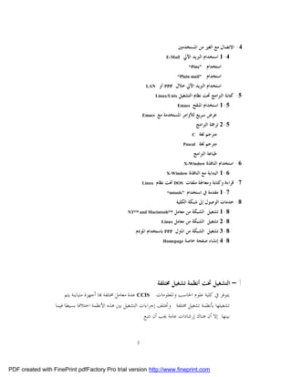 ‫4- ﺍﻻﺗﺼﺎﻝ ﻣﻊ ﺍﻟﻐﲑ ﻣﻦ ﺍﳌﺴﺘﺨﺪﻣﲔ‬
                                                                          ‫‪E-Mail‬‬     ‫4-1 ﺍﺳﺘﺨﺪﺍﻡ ﺍﻟﱪﻳﺪ ﺍﻵﱄ‬
                                                                                        ‫”‪“Pine‬‬     ‫ﺍﺳﺘﺨﺪﺍﻡ‬
                                                                                   ‫"‪“Plain mail‬‬    ‫ﺍﺳﺘﺨﺪﺍﻡ‬
                                                               ‫‪LAN‬‬     ‫ﺍﺳﺘﺨﺪﺍﻡ ﺍﻟﱪﻳﺪ ﺍﻵﱄ ﺧﻼﻝ ‪ PPP‬ﺃﻭ‬
                                                                      ‫‪Linux/Unix‬‬   ‫5- ﻛﺘﺎﺑﺔ ﺍﻟﱪﺍﻣﺞ ﲢﺖ ﻧﻈﺎﻡ ﺍﻟﺘﺸﻐﻴﻞ‬
                                                                                   ‫‪Emacs‬‬   ‫5-1 ﺍﺳﺘﺨﺪﺍﻡ ﺍﳌﻨﻘﺢ‬
                                                              ‫‪Emacs‬‬   ‫ﻋﺮﺽ ﺳﺮﻳﻊ ﻟﻸﻭﺍﻣﺮ ﺍﳌﺴﺘﺨﺪﻣﺔ ﻣﻊ‬
                                                                                               ‫5-2 ﺗﺮﲨﺔ ﺍﻟﱪﺍﻣﺞ‬
                                                                                           ‫‪C‬‬    ‫ﻣﺘﺮﺟﻢ ﻟﻐﺔ‬
                                                                                     ‫‪Pascal‬‬     ‫ﻣﺘﺮﺟﻢ ﻟﻐﺔ‬
                                                                                           ‫ﻃﺒﺎﻋﺔ ﺍﻟﱪﺍﻣﺞ‬
                                                                                      ‫‪X-Window‬‬     ‫6- ﺍﺳﺘﺨﺪﺍﻡ ﺍﻟﻨﺎﻓﺬﺓ‬
                                                                           ‫‪X-Window‬‬     ‫6-1 ﺍﻟﺒﺪﺍﻳﺔ ﻣﻊ ﺍﻟﻨﺎﻓﺬﺓ‬
                                                              ‫‪Linux‬‬   ‫7- ﻗﺮﺍﺀﺓ ﻭﻛﺘﺎﺑﺔ ﻭﻣﻌﺎﳉﺔ ﻣﻠﻔﺎﺕ ‪ DOS‬ﲢﺖ ﻧﻈﺎﻡ‬
                                                                           ‫”‪“mtools‬‬    ‫7-1 ﻣﻘﺪﻣﺔ ﰲ ﺍﺳﺘﺨﺪﺍﻡ‬
                                                                                ‫8- ﺧﺪﻣﺎﺕ ﺍﻟﻮﺻﻮﻝ ﺇﱃ ﺷﺒﻜﺔ ﺍﻟﻜﻠﻴﺔ‬
                                                     ‫™‪NT™ and Macintosh‬‬         ‫8-1 ﺗﺸﻐﻴﻞ ﺍﻟﺸﺒﻜﺔ ﻣﻦ ﻣﻌﺎﻣﻞ‬
                                                                        ‫‪Linux‬‬   ‫8-2 ﺗﺸﻐﻴﻞ ﺍﻟﺸﺒﻜﺔ ﻣﻦ ﻣﻌﺎﻣﻞ‬
                                                         ‫8-3 ﺗﺸﻐﻴﻞ ﺍﻟﺸﺒﻜﺔ ﻣﻦ ﺍﳌﱰﻝ ‪ PPP‬ﺑﺎﺳﺘﺨﺪﺍﻡ ﺍﳌﻮﺩﻡ‬
                                                                         ‫‪Homepage‬‬     ‫8-4 ﺇﻧﺸﺎﺀ ﺻﻔﺤﺔ ﺧﺎﺻﺔ‬




                                                                  ‫1 – ﺍﻟﺘﺸﻐﻴﻞ ﲢﺖ ﺃﻧﻈﻤﺔ ﺗﺸﻐﻴﻞ ﳐﺘﻠﻔﺔ :‬
                       ‫ﻳﺘﻮﻓﺮ ﰲ ﻛﻠﻴﺔ ﻋﻠﻮﻡ ﺍﳊﺎﺳﺐ ﻭﺍﳌﻌﻠﻮﻣﺎﺕ ‪ CCIS‬ﻋﺪﺓ ﻣﻌﺎﻣﻞ ﳐﺘﻠﻔﺔ ‪‬ﺎ ﺃﺟﻬﺰﺓ ﻣﺘﺒﺎﻳﻨﺔ ﻳﺘﻢ‬
                  ‫ﺗﺸﻐﻴﻠﻬﺎ ﺑﺄﻧﻈﻤﺔ ﺗﺸﻐﻴﻞ ﳐﺘﻠﻔﺔ . ﻭﲣﺘﻠﻒ ﺇﺟﺮﺍﺀﺍﺕ ﺍﻟﺘﺸﻐﻴﻞ ﺑﲔ ﻫﺬﻩ ﺍﻷﻧﻈﻤﺔ ﺍﺧﺘﻼﻓﺎ ﺑﺴﻴﻄﺎ ﻓﻴﻤﺎ‬
                                                             ‫ﺑﻴﻨﻬﺎ. ﺇﻻ ﺃﻥ ﻫﻨﺎﻙ ﺇﺭﺷﺎﺩﺍﺕ ﻋﺎﻣﺔ ﳚﺐ ﺃﻥ ﺗﺘﺒﻊ :‬


                                                          ‫3‬




‫‪PDF created with FinePrint pdfFactory Pro trial version http://www.fineprint.com‬‬
 