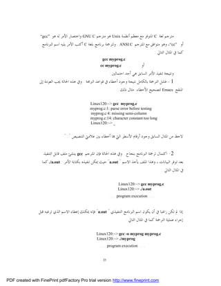 ‫”‪“gcc‬‬  ‫ﻣﺘﺮﺟﻢ ﻟﻐﺔ ‪ C‬ﺍﳌﺘﻮﻓﺮ ﻣﻊ ﻣﻌﻈﻢ ﺃﻧﻈﻤﺔ ‪ Unix‬ﻫﻮ ﻣﺘﺮﺟﻢ ‪ GNU C‬ﻭﺍﺧﺘﺼﺎﺭ ﺍﻷﻣﺮ ﻟﻪ ﻫﻮ‬
                  ‫ﺃﻭ ”‪ ،“cc‬ﻭﻫﻮ ﻣﺘﻮﺍﻓﻖ ﻣﻊ ﺍﳌﺘﺮﺟﻢ ‪ . ANSI C‬ﻭﻟﺘﺮﲨﺔ ﺑﺮﻧﺎﻣﺞ ﺑﻠﻐﺔ ‪ C‬ﺃﻛﺘﺐ ﺍﻷﻣﺮ ﻳﻠﻴﻪ ﺍﺳﻢ ﺍﻟﱪﻧﺎﻣﺞ‬
                                                                                       ‫ﻛﻤﺎ ﰲ ﺍﳌﺜﺎﻝ ﺍﻟﺘﺎﱄ :‬
                                                        ‫‪gcc myprog.c‬‬
                                                      ‫‪cc myprog.c‬‬               ‫ﺃﻭ‬
                                                             ‫ﻭﻧﺘﻴﺠﺔ ﺗﻨﻔﻴﺬ ﺍﻷﻣﺮ ﺍﻟﺴﺎﺑﻖ ﻫﻲ ﺃﺣﺪ ﺍﺣﺘﻤﺎﻟﲔ :‬
                 ‫1 – ﻓﺸﻞ ﺍﻟﺘﺮﲨﺔ ﺑﺎﻟﻜﺎﻣﻞ ﻧﺘﻴﺠﺔ ﻭﺟﻮﺩ ﺃﺧﻄﺎﺀ ﰲ ﻗﻮﺍﻋﺪ ﺍﻟﱪﳎﺔ . ﻭﰲ ﻫﺬﻩ ﺍﳊﺎﻟﺔ ﳚﺐ ﺍﻟﻌﻮﺩﺓ ﺇﱃ‬
                                                                ‫ﺍﳌﻨﻘﺢ ‪ Emacs‬ﻟﺘﺼﺤﻴﺢ ﺍﻷﺧﻄﺎﺀ .ﻣﺜﺎﻝ ﺫﻟﻚ :‬

                                                ‫‪Linux120:~> gcc myprog.c‬‬
                                                ‫‪myprog.c:1: parse error before testing‬‬
                                                ‫‪myprog.c:4: missing semi-column‬‬
                                                ‫‪myprog.c:14: character constant too long‬‬
                                                ‫_ >~:021‪Linux‬‬


                                ‫ﻻﺣﻆ ﻣﻦ ﺍﳌﺜﺎﻝ ﺍﻟﺴﺎﺑﻖ ﻭﺟﻮﺩ ﺃﺭﻗﺎﻡ ﺍﻷﺳﻄﺮ ﺍﻟﱵ ‪‬ﺎ ﺃﺧﻄﺎﺀ ﺑﲔ ﻋﻼﻣﱵ ﺍﻟﺘﻨﺼﻴﺺ "::"‬


                   ‫2- ﺍﻛﺘﻤﺎﻝ ﺗﺮﲨﺔ ﺍﻟﱪﻧﺎﻣﺞ ﺑﻨﺠﺎﺡ . ﻭﰲ ﻫﺬﻩ ﺍﳊﺎﻟﺔ ﻓﺈﻥ ﺍﳌﺘﺮﺟﻢ ‪ gcc‬ﻳﻨﺸﺊ ﻣﻠﻒ ﻗﺎﺑﻞ ﺍﻟﺘﻨﻔﻴﺬ‬
                  ‫ﺑﻌﺪ ﺗﻮﻓﺮ ﺍﻟﺒﻴﺎﻧﺎﺕ ، ﻭﻫﺬﺍ ﺍﳌﻠﻒ ﻳﺄﺧﺬ ﺍﻻﺳﻢ " ‪ "a.out‬ﺣﻴﺚ ﳝﻜﻦ ﺗﻨﻔﻴﺬﻩ ﺑﻜﺘﺎﺑﺔ ﺍﻷﻣﺮ : ‪ ./a.out‬ﻛﻤﺎ‬
                                                                                              ‫ﰲ ﺍﳌﺜﺎﻝ ﺍﻟﺘﺎﱄ :‬

                                                                  ‫‪Linux120:~> gcc myprog.c‬‬
                                                                  ‫‪Linux120:~> ./a.out‬‬
                                                             ‫… ‪… program execution‬‬

                ‫ﺇﺫﺍ ﱂ ﺗﻜﻦ ﺭﺍﻏﺒﺎ ﰲ ﺃﻥ ﻳﻜﻮﻥ ﺍﺳﻢ ﺍﻟﱪﻧﺎﻣﺞ ﺍﻟﺘﻨﻔﻴﺬﻱ " ‪ "a.out‬ﻓﺈﻧﻪ ﳝﻜﻨﻚ ﺇﻋﻄﺎﺀ ﺍﻻﺳﻢ ﺍﻟﺬﻱ ﺗﺮﻏﺒﻪ ﻗﺒﻞ‬
                                                                       ‫ﺇﺟﺮﺍﺀ ﻋﻤﻠﻴﺔ ﺍﻟﺘﺮﲨﺔ ﻛﻤﺎ ﰲ ﺍﳌﺜﺎﻝ ﺍﻟﺘﺎﱄ :‬

                                                    ‫‪Linux120:~> gcc -o myprog myprog.c‬‬
                                                    ‫‪Linux120:~> ./myprog‬‬
                                                      ‫… ‪… program execution‬‬

                                                        ‫13‬




‫‪PDF created with FinePrint pdfFactory Pro trial version http://www.fineprint.com‬‬
 